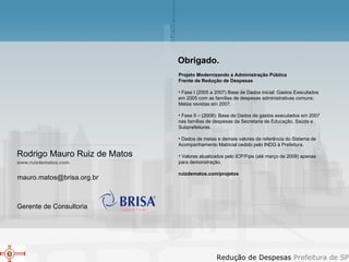 [email_address] www.ruizdematos.com Projeto Modernizando a Administração Pública  Frente de Redução de Despesas  Fase I (2005 a 2007) Base de Dados inicial: Gastos Executados em 2005 com as famílias de despesas administrativas comuns; Metas revistas em 2007.  Fase II – (2008): Base de Dados de gastos executados em 2007 nas famílias de despesas da Secretaria de Educação, Saúde e Subprefeituras.  Dados de metas e demais valores de referência do Sistema de Acompanhamento Matricial cedido pelo INDG à Prefeitura. Valores atualizados pelo ICP/Fipe (até março de 2009) apenas para demonstração. ruizdematos.com/projetos  Obrigado. Rodrigo Mauro Ruiz de Matos Gerente de Consultoria 