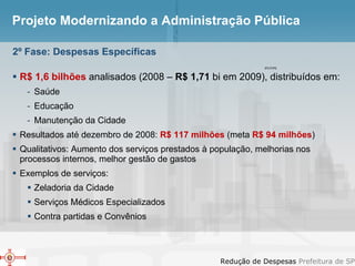 Projeto Modernizando a Administração Pública R$ 1,6 bilhões  analisados (2008 –  R$ 1,71  bi em 2009), distribuídos em: Saúde Educação Manutenção da Cidade Resultados até dezembro de 2008:  R$ 117 milhões  (meta  R$ 94 milhões )  Qualitativos: Aumento dos serviços prestados à população, melhorias nos processos internos, melhor gestão de gastos Exemplos de serviços: Zeladoria da Cidade Serviços Médicos Especializados Contra partidas e Convênios 2º Fase: Despesas Específicas IPC/FIPE 