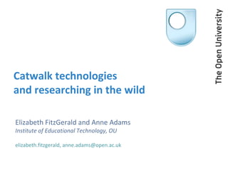 Catwalk technologies
and researching in the wild
Elizabeth FitzGerald and Anne Adams
Institute of Educational Technology, OU
elizabeth.fitzgerald, anne.adams@open.ac.uk
 