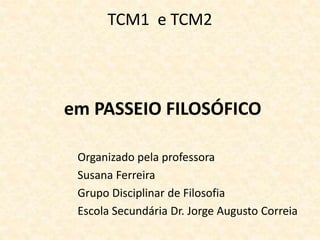 TCM1 e TCM2
em PASSEIO FILOSÓFICO
Organizado pela professora
Susana Ferreira
Grupo Disciplinar de Filosofia
Escola Secundária Dr. Jorge Augusto Correia
 