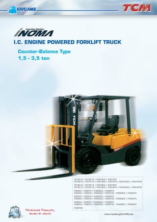 I.C. ENGINE POWERED FORKLIFT TRUCK
Counter-Balance Type
1,5 - 3,5 ton
Havelange Forklifts,
Havelange Forklifts,
driven by service
driven by service www.havelangeforklifts.be
FG15C13 / FG15T13 / FHG15C3 / FHG15T3
FD15C13 / FD15T13 / FHD15C3 / FHD15T3 / FHD15C3Z / FHD15T3Z
FG18C13 / FG18T13 / FHG18C3 / FHG18T3
FD18C13 / FD18T13 / FHD18C3 / FHD18T3 / FHD18C3Z / FHD18T3Z
FG20C3 / FG20T3 / FHG20C3 / FHG20T3
FD20C3 / FD20T3 / FD20C3Z / FD20T3Z / FHD20C3 / FHD20T3
FG25C3 / FG25T3 / FHG25C3 / FHG25T3
FD25C3 / FD25T3 / FD25C3Z / FD25T3Z / FHD25C3 / FHD25T3
FG30C3 / FG30T3 / FHG30C3 / FHG30T3
FD30C3 / FD30T3 / FD30C3Z / FD30T3Z / FHD30C3 / FHD30T3
FD35T3S
 