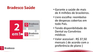 Bradesco Saúde • Garante a saúde de mais
de 4 milhões de brasileiros.
• Livre escolha: reembolso
de despesas cobertas em
todo País.
• Tendo disponibilidade de
Dental ou Convênios
médicos
• Valor acessível : R$ 37,50
mensais ( de acordo com a
preferência de plano )
 