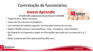 Jovem Aprendiz
• Carga horária : 48Hrs semanais
• Jovens de 14 a 24 anos incompletos
• Um contrato de trabalho especial, com duração máxima de um ano.
• Salário 720,00 mensais ( com benefícios : Vale- Transporte , Vale refeição )
• Se Cadastrar no Programa e seguir as Orientações que serão em um prazo de 5 a 7
dias
• Onde cuidaram da Parte administrativa (RH, etc )
Nº 10.097/2000, ampliada pelo Decreto Federal nº 5.598/2005.
Contratação de funcionários
Michele
 