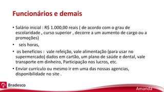 Funcionários e demais
• Salário inicial : R$ 1.000,00 reais ( de acordo com o grau de
escolaridade , curso superior , decorre a um aumento de cargo ou a
promoções)
• seis horas,
• os benefícios : vale refeição, vale alimentação (para usar no
supermercado) dados em cartão, um plano de saúde e dental, vale
transporte em dinheiro, Participação nos lucros, etc.
• Enviar currículo ou mesmo ir em uma das nossas agencias,
disponibilidade no site .
Amanda
 