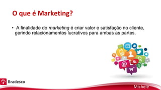 O que é Marketing?
• A finalidade do marketing é criar valor e satisfação no cliente,
gerindo relacionamentos lucrativos para ambas as partes.
Michele
 