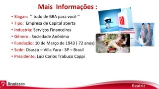 Mais Informações :
• Slogan: ‘’ tudo de BRA para você ‘’
• Tipo: Empresa de Capital aberta
• Industria: Serviços Financeiros
• Gênero : Sociedade Anônima
• Fundação: 10 de Março de 1943 ( 72 anos)
• Sede: Osasco – Villa Yara - SP – Brasil
• Presidente: Luiz Carlos Trabuco Cappi
Beatriz
 
