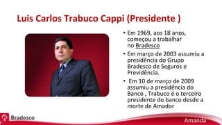 Luis Carlos Trabuco Cappi (Presidente )
• Em 1969, aos 18 anos,
começou a trabalhar
no Bradesco
• Em março de 2003 assumiu a
presidência do Grupo
Bradesco de Seguros e
Previdência.
• Em 10 de março de 2009
assumiu a presidência do
Banco , Trabuco é o terceiro
presidente do banco desde a
morte de Amador
Amanda
 