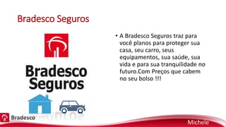 Bradesco Seguros
• A Bradesco Seguros traz para
você planos para proteger sua
casa, seu carro, seus
equipamentos, sua saúde, sua
vida e para sua tranquilidade no
futuro.Com Preços que cabem
no seu bolso !!!
Michele
 