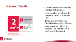 Bradesco Saúde • Garante a saúde de mais de 4
milhões de brasileiros.
• Livre escolha: reembolso de
despesas cobertas em todo
País.
• Tendo disponibilidade de
Dental ou Convênios médicos
• Valor acessível : R$ 37,50
mensais ( de acordo com a
preferência de plano )
 