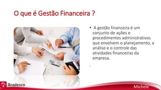 O que é Gestão Financeira ?
• A gestão financeira é um
conjunto de ações e
procedimentos administrativos
que envolvem o planejamento, a
análise e o controle das
atividades financeiras da
empresa.
.
Michele
 