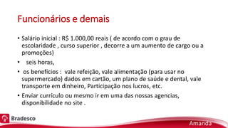 Funcionários e demais
• Salário inicial : R$ 1.000,00 reais ( de acordo com o grau de
escolaridade , curso superior , decorre a um aumento de cargo ou a
promoções)
• seis horas,
• os benefícios : vale refeição, vale alimentação (para usar no
supermercado) dados em cartão, um plano de saúde e dental, vale
transporte em dinheiro, Participação nos lucros, etc.
• Enviar currículo ou mesmo ir em uma das nossas agencias,
disponibilidade no site .
Amanda
 