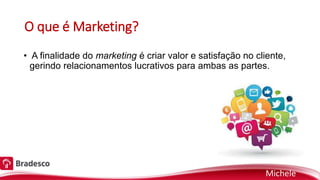 O que é Marketing?
• A finalidade do marketing é criar valor e satisfação no cliente,
gerindo relacionamentos lucrativos para ambas as partes.
Michele
 