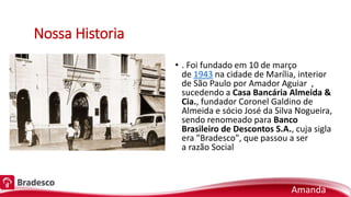 Nossa Historia
• . Foi fundado em 10 de março
de 1943 na cidade de Marília, interior
de São Paulo por Amador Aguiar ,
sucedendo a Casa Bancária Almeida &
Cia., fundador Coronel Galdino de
Almeida e sócio José da Silva Nogueira,
sendo renomeado para Banco
Brasileiro de Descontos S.A., cuja sigla
era "Bradesco", que passou a ser
a razão Social
Amanda
 