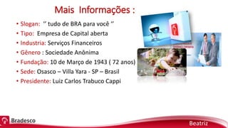 Mais Informações :
• Slogan: ‘’ tudo de BRA para você ‘’
• Tipo: Empresa de Capital aberta
• Industria: Serviços Financeiros
• Gênero : Sociedade Anônima
• Fundação: 10 de Março de 1943 ( 72 anos)
• Sede: Osasco – Villa Yara - SP – Brasil
• Presidente: Luiz Carlos Trabuco Cappi
Beatriz
 