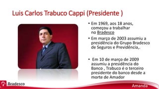 Luis Carlos Trabuco Cappi (Presidente )
• Em 1969, aos 18 anos,
começou a trabalhar
no Bradesco
• Em março de 2003 assumiu a
presidência do Grupo Bradesco
de Seguros e Previdência,.
• Em 10 de março de 2009
assumiu a presidência do
Banco , Trabuco é o terceiro
presidente do banco desde a
morte de Amador
Amanda
 