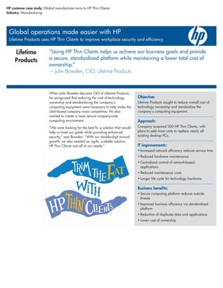 HP customer case study: Global manufacturer turns to HP Thin Clients
Industry: Manufacturing




 Global operations made easier with HP
 Lifetime Products uses HP Thin Clients to improve workplace security and efficiency


     Lifetime               “Using HP Thin Clients helps us achieve our business goals and provide
     Products               a secure, standardized platform while maintaining a lower total cost of
                            ownership.”
                             – John Bowden, CIO, Lifetime Products



                            When John Bowden became CIO of Lifetime Products,
                            he recognized that reducing the cost of technology         Objective:
                            ownership and standardizing the company’s                  Lifetime Products sought to reduce overall cost of
                            computing equipment were necessary to help make the        technology ownership and standardize the
                            Utah-based company more competitive. He also               company’s computing equipment.
                            wanted to create a more secure companywide
                            computing environment.                                     Approach:
                            “We were looking for the best fit, a solution that would   Company acquired 500 HP Thin Clients, with
                            help us meet our goals while providing enhanced            plans to add more units to replace nearly all
                            security,” says Bowden. “With our double-digit annual      existing desktop PCs.
                            growth, we also needed an agile, scalable solution.
                            HP Thin Clients met all of our needs.”                     IT improvements:
                                                                                       • Increased network efficiency reduces service time
                                                                                       • Reduced hardware maintenance
                                                                                       • Centralized control of network-based
                                                                                         applications
                                                                                       • Reduced maintenance costs
                                                                                       • Longer life cycle for technology hardware

                                                                                       Business benefits:
                                                                                       • Secure computing platform reduces outside
                                                                                         threats
                                                                                       • Improved business efficiency via standardized
                                                                                         platform
                                                                                       • Reduction of duplicate data and applications
                                                                                       • Lower cost of ownership
 
