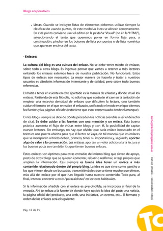 Blogs corporativos



      • Listas: Cuando se incluyan listas de elementos debemos utilizar siempre la
        clasificación usando puntos, de este modo las listas se alinean correctamente.
        En este punto conviene usar el editor en la pestaña “Visual” (no en la “HTML”),
        seleccionando el texto que queremos poner en forma lista para, a
        continuación, pinchar en los botones de lista por puntos o de lista numérica
        que aparecen encima del texto.


- Enlaces:

La cultura del blog es una cultura del enlace. No se debe tener miedo de enlazar,
sobre todo a otros blogs. Es ingenuo pensar que vamos a retener a más lectores
evitando los enlaces externos fuera de nuestra publicación. No funcionará. Estos
tipos de enlaces son necesarios. La mejor manera de hacerlo y tratar a nuestros
usuarios es dándoles información interesante y de calidad, pero sobre todo buenas
referencias.

El matiz a tener en cuenta en este apartado es la manera de enlazar y dónde situar los
enlaces. Partiendo de esta filosofía, no sólo hay que controlar el caer en la tentación de
emplear una excesiva densidad de enlaces que dificulten la lectura, sino también
cuidar el formato en el que se realice el enlazado, unificando el modo en el que citemos
las fuentes y las páginas oficiales (esto tiene que estar consensuado desde el arranque).




                                                                                             www.territoriocreativo.es
En los blogs siempre se dice de dónde proceden las noticias (vendría a ser el derecho
de cita). Se debe cuidar a las fuentes con una mención y un enlace. Esta buena
práctica aumenta el flujo de visitas entre blogs y, con él, la posibilidad de captar
nuevos lectores. Sin embargo, no hay que olvidar que cada enlace incrustado en el
texto es una puerta abierta para que el lector se vaya, de tal manera que los enlaces
que se incorporen al texto deben, primero, tener su importancia y, segundo, aportar
algo de valor a la conversación. Los enlaces aportan un valor adicional a la lectura y
los buenos posts son también los que tienen buenos enlaces.

Estos enlaces son óptimos para otras entradas del mismo blog que sirvan de apoyo,
posts de otros blogs que se quieran comentar, rebatir o reafirmar, o tags propios que
                                                                                             Blogs corporativos - Manual de uso



amplíen la información. Casi siempre es buena idea tener un enlace a más
contenido relacionado dentro del propio blog. La idea es que sirva como gancho a
los que vienen desde un buscador, transmitiéndoles que se tiene mucho que ofrecer,
más allá del enlace por el que han llegado hasta nuestro contenido. Todo para, al
final, intentar convertir a estos “paracaidistas” en lectores habituales.

Si la información añadida con el enlace es prescindible, se incorpora al final de la
entrada. Ahí se enlaza a la fuente de donde haya nacido la idea del post: una noticia,
la página oficial del producto, una web, una iniciativa, un evento, etc... El formato y
orden de los enlaces será el siguiente:


Pág. 16 de 35
 