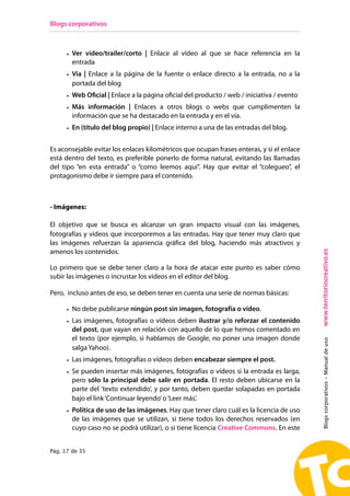 Blogs corporativos



      • Ver vídeo/trailer/corto | Enlace al vídeo al que se hace referencia en la
        entrada
      • Vía | Enlace a la página de la fuente o enlace directo a la entrada, no a la
        portada del blog
      • Web Oficial | Enlace a la página oficial del producto / web / iniciativa / evento
      • Más información | Enlaces a otros blogs o webs que cumplimenten la
        información que se ha destacado en la entrada y en el vía.
      • En (título del blog propio) | Enlace interno a una de las entradas del blog.


Es aconsejable evitar los enlaces kilométricos que ocupan frases enteras, y si el enlace
está dentro del texto, es preferible ponerlo de forma natural, evitando las llamadas
del tipo “en esta entrada” o “como leemos aquí”. Hay que evitar el “colegueo”, el
protagonismo debe ir siempre para el contenido.



- Imágenes:

El objetivo que se busca es alcanzar un gran impacto visual con las imágenes,
fotografías y vídeos que incorporemos a las entradas. Hay que tener muy claro que
las imágenes refuerzan la apariencia gráfica del blog, haciendo más atractivos y




                                                                                            www.territoriocreativo.es
amenos los contenidos.

Lo primero que se debe tener claro a la hora de atacar este punto es saber cómo
subir las imágenes o incrustar los vídeos en el editor del blog.

Pero, incluso antes de eso, se deben tener en cuenta una serie de normas básicas:

      • No debe publicarse ningún post sin imagen, fotografía o vídeo.
      • Las imágenes, fotografías o vídeos deben ilustrar y/o reforzar el contenido
        del post, que vayan en relación con aquello de lo que hemos comentado en
        el texto (por ejemplo, si hablamos de Google, no poner una imagen donde
                                                                                            Blogs corporativos - Manual de uso



        salga Yahoo).
      • Las imágenes, fotografías o vídeos deben encabezar siempre el post.
      • Se pueden insertar más imágenes, fotografías o vídeos si la entrada es larga,
        pero sólo la principal debe salir en portada. El resto deben ubicarse en la
        parte del 'texto extendido', y por tanto, deben quedar solapadas en portada
        bajo el link ‘Continuar leyendo’ o ‘Leer más’.
      • Política de uso de las imágenes. Hay que tener claro cuál es la licencia de uso
        de las imágenes que se utilizan, si tiene todos los derechos reservados (en
        cuyo caso no se podrá utilizar), o si tiene licencia Creative Commons. En este


Pág. 17 de 35
 