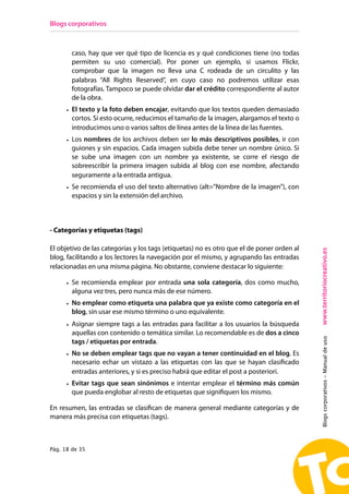Blogs corporativos



        caso, hay que ver qué tipo de licencia es y qué condiciones tiene (no todas
        permiten su uso comercial). Por poner un ejemplo, si usamos Flickr,
        comprobar que la imagen no lleva una C rodeada de un circulito y las
        palabras “All Rights Reserved”, en cuyo caso no podremos utilizar esas
        fotografías. Tampoco se puede olvidar dar el crédito correspondiente al autor
        de la obra.
      • El texto y la foto deben encajar, evitando que los textos queden demasiado
        cortos. Si esto ocurre, reducimos el tamaño de la imagen, alargamos el texto o
        introducimos uno o varios saltos de línea antes de la línea de las fuentes.
      • Los nombres de los archivos deben ser lo más descriptivos posibles, ir con
        guiones y sin espacios. Cada imagen subida debe tener un nombre único. Si
        se sube una imagen con un nombre ya existente, se corre el riesgo de
        sobreescribir la primera imagen subida al blog con ese nombre, afectando
        seguramente a la entrada antigua.
      • Se recomienda el uso del texto alternativo (alt=”Nombre de la imagen”), con
        espacios y sin la extensión del archivo.



- Categorías y etiquetas (tags)

El objetivo de las categorías y los tags (etiquetas) no es otro que el de poner orden al




                                                                                           www.territoriocreativo.es
blog, facilitando a los lectores la navegación por el mismo, y agrupando las entradas
relacionadas en una misma página. No obstante, conviene destacar lo siguiente:

      • Se recomienda emplear por entrada una sola categoría, dos como mucho,
        alguna vez tres, pero nunca más de ese número.
      • No emplear como etiqueta una palabra que ya existe como categoría en el
        blog, sin usar ese mismo término o uno equivalente.
      • Asignar siempre tags a las entradas para facilitar a los usuarios la búsqueda
        aquellas con contenido o temática similar. Lo recomendable es de dos a cinco
                                                                                           Blogs corporativos - Manual de uso


        tags / etiquetas por entrada.
      • No se deben emplear tags que no vayan a tener continuidad en el blog. Es
        necesario echar un vistazo a las etiquetas con las que se hayan clasificado
        entradas anteriores, y si es preciso habrá que editar el post a posteriori.
      • Evitar tags que sean sinónimos e intentar emplear el término más común
        que pueda englobar al resto de etiquetas que signifiquen los mismo.

En resumen, las entradas se clasifican de manera general mediante categorías y de
manera más precisa con etiquetas (tags).



Pág. 18 de 35
 