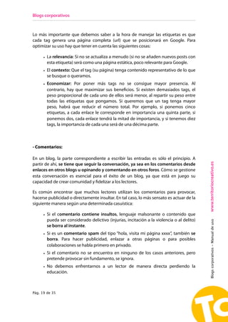 Blogs corporativos



Lo más importante que debemos saber a la hora de manejar las etiquetas es que
cada tag genera una página completa (url) que se posicionará en Google. Para
optimizar su uso hay que tener en cuenta las siguientes cosas:

      • La relevancia: Si no se actualiza a menudo (si no se añaden nuevos posts con
        esta etiqueta) será como una página estática, poco relevante para Google.
      • El contexto: Que el tag (su página) tenga contenido representativo de lo que
        se busque o queramos.
      • Economizar: Por poner más tags no se consigue mayor presencia. Al
        contrario, hay que maximizar sus beneficios. Si existen demasiados tags, el
        peso proporcional de cada uno de ellos será menor, al repartir su peso entre
        todas las etiquetas que pongamos. Si queremos que un tag tenga mayor
        peso, habrá que reducir el número total. Por ejemplo, si ponemos cinco
        etiquetas, a cada enlace le corresponde en importancia una quinta parte, si
        ponemos dos, cada enlace tendrá la mitad de importancia, y si tenemos diez
        tags, la importancia de cada una será de una décima parte.



- Comentarios:

En un blog, la parte correspondiente a escribir las entradas es sólo el principio. A




                                                                                            www.territoriocreativo.es
partir de ahí, se tiene que seguir la conversación, ya sea en los comentarios desde
enlaces en otros blogs u opinando y comentando en otros foros. Cómo se gestione
esta conversación es esencial para el éxito de un blog, ya que está en juego su
capacidad de crear comunidad y fidelizar a los lectores.

Es común encontrar que muchos lectores utilizan los comentarios para provocar,
hacerse publicidad o directamente insultar. En tal caso, lo más sensato es actuar de la
siguiente manera según una determinada casuística:

      • Si el comentario contiene insultos, lenguaje malsonante o contenido que
        pueda ser considerado delictivo (injurias, incitación a la violencia o al delito)
                                                                                            Blogs corporativos - Manual de uso



        se borra al instante.
      • Si es un comentario spam del tipo “hola, visita mi página xxxx”, también se
        borra. Para hacer publicidad, enlazar a otras páginas o para posibles
        colaboraciones se habla primero en privado.
      • Si el comentario no se encuentra en ninguno de los casos anteriores, pero
        pretende provocar sin fundamento, se ignora.
      • No debemos enfrentarnos a un lector de manera directa perdiendo la
        educación.



Pág. 19 de 35
 