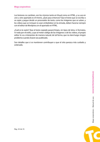 Blogs corporativos



Los botones no cambian, son los mismos tanto en Visual como en HTML, y su uso en
uno u otro apartado es el mismo. ¿Qué pasa entonces? Que el texto que se escriba o
se copie y pegue desde un procesador de texto, como las imágenes que se suban, y
los vídeos que se incluyan (o sean embebidos) en la entrada, deben hacerse siempre
con el editor de Wordpress en el apartado en HTML.

¿Cuál es la razón? Que el texto copiado pasará limpio, sin tipos de letra, ni formatos,
ni nada por el estilo, y que al meter código de las imágenes o de los vídeos, el propio
editor lo va a interpretar de manera natural, de tal forma, que no dará luego ningún
problema cuando el post sea publicado.

Son detalles que si se mantienen contribuyen a que el sitio parezca más cuidado y
ordenado.




                                                                                          www.territoriocreativo.es
                                                                                          Blogs corporativos - Manual de uso




Pág. 24 de 35
 