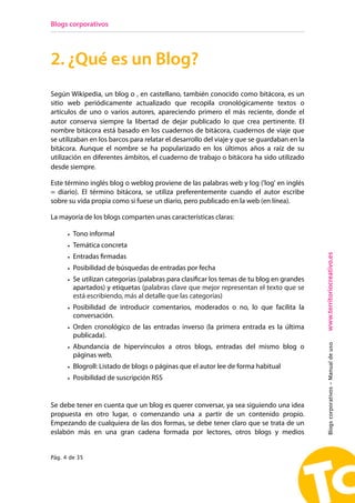 Blogs corporativos




2. ¿Qué es un Blog?
Según Wikipedia, un blog o , en castellano, también conocido como bitácora, es un
sitio web periódicamente actualizado que recopila cronológicamente textos o
artículos de uno o varios autores, apareciendo primero el más reciente, donde el
autor conserva siempre la libertad de dejar publicado lo que crea pertinente. El
nombre bitácora está basado en los cuadernos de bitácora, cuadernos de viaje que
se utilizaban en los barcos para relatar el desarrollo del viaje y que se guardaban en la
bitácora. Aunque el nombre se ha popularizado en los últimos años a raíz de su
utilización en diferentes ámbitos, el cuaderno de trabajo o bitácora ha sido utilizado
desde siempre.

Este término inglés blog o weblog proviene de las palabras web y log ('log' en inglés
= diario). El término bitácora, se utiliza preferentemente cuando el autor escribe
sobre su vida propia como si fuese un diario, pero publicado en la web (en línea).

La mayoría de los blogs comparten unas características claras:

      • Tono informal
      • Temática concreta




                                                                                            www.territoriocreativo.es
      • Entradas firmadas
      • Posibilidad de búsquedas de entradas por fecha
      • Se utilizan categorías (palabras para clasificar los temas de tu blog en grandes
        apartados) y etiquetas (palabras clave que mejor representan el texto que se
        está escribiendo, más al detalle que las categorías)
      • Posibilidad de introducir comentarios, moderados o no, lo que facilita la
        conversación.
      • Orden cronológico de las entradas inverso (la primera entrada es la última
        publicada).
                                                                                            Blogs corporativos - Manual de uso


      • Abundancia de hipervínculos a otros blogs, entradas del mismo blog o
        páginas web.
      • Blogroll: Listado de blogs o páginas que el autor lee de forma habitual
      • Posibilidad de suscripción RSS


Se debe tener en cuenta que un blog es querer conversar, ya sea siguiendo una idea
propuesta en otro lugar, o comenzando una a partir de un contenido propio.
Empezando de cualquiera de las dos formas, se debe tener claro que se trata de un
eslabón más en una gran cadena formada por lectores, otros blogs y medios


Pág. 4 de 35
 