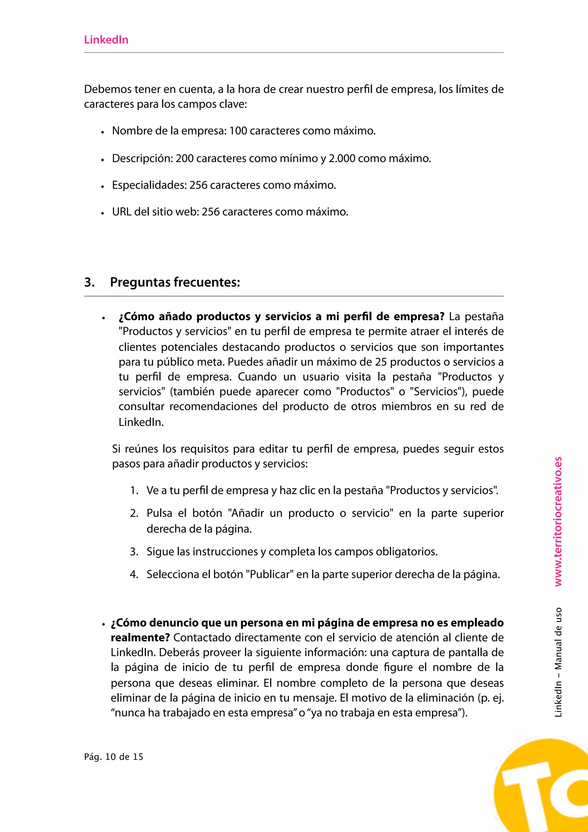LinkedIn



Debemos tener en cuenta, a la hora de crear nuestro perfil de empresa, los límites de
caracteres para los campos clave:

     • Nombre de la empresa: 100 caracteres como máximo.

     • Descripción: 200 caracteres como mínimo y 2.000 como máximo.

     • Especialidades: 256 caracteres como máximo.

     • URL del sitio web: 256 caracteres como máximo.




3.       Preguntas frecuentes:

     •    ¿Cómo añado productos y servicios a mi perfil de empresa? La pestaña
          "Productos y servicios" en tu perfil de empresa te permite atraer el interés de
          clientes potenciales destacando productos o servicios que son importantes
          para tu público meta. Puedes añadir un máximo de 25 productos o servicios a
          tu perfil de empresa. Cuando un usuario visita la pestaña "Productos y
          servicios" (también puede aparecer como "Productos" o "Servicios"), puede
          consultar recomendaciones del producto de otros miembros en su red de
          LinkedIn.

         Si reúnes los requisitos para editar tu perfil de empresa, puedes seguir estos




                                                                                             www.territoriocreativo.es
         pasos para añadir productos y servicios:

            1. Ve a tu perfil de empresa y haz clic en la pestaña "Productos y servicios".
            2. Pulsa el botón "Añadir un producto o servicio" en la parte superior
               derecha de la página.
            3. Sigue las instrucciones y completa los campos obligatorios.
            4. Selecciona el botón "Publicar" en la parte superior derecha de la página.
                                                                                             LinkedIn - Manual de uso




     • ¿Cómo denuncio que un persona en mi página de empresa no es empleado
       realmente? Contactado directamente con el servicio de atención al cliente de
       LinkedIn. Deberás proveer la siguiente información: una captura de pantalla de
       la página de inicio de tu perfil de empresa donde figure el nombre de la
       persona que deseas eliminar.  El nombre completo de la persona que deseas
       eliminar de la página de inicio en tu mensaje. El motivo de la eliminación (p. ej.
       “nunca ha trabajado en esta empresa” o “ya no trabaja en esta empresa”).


Pág. 10 de 15
 