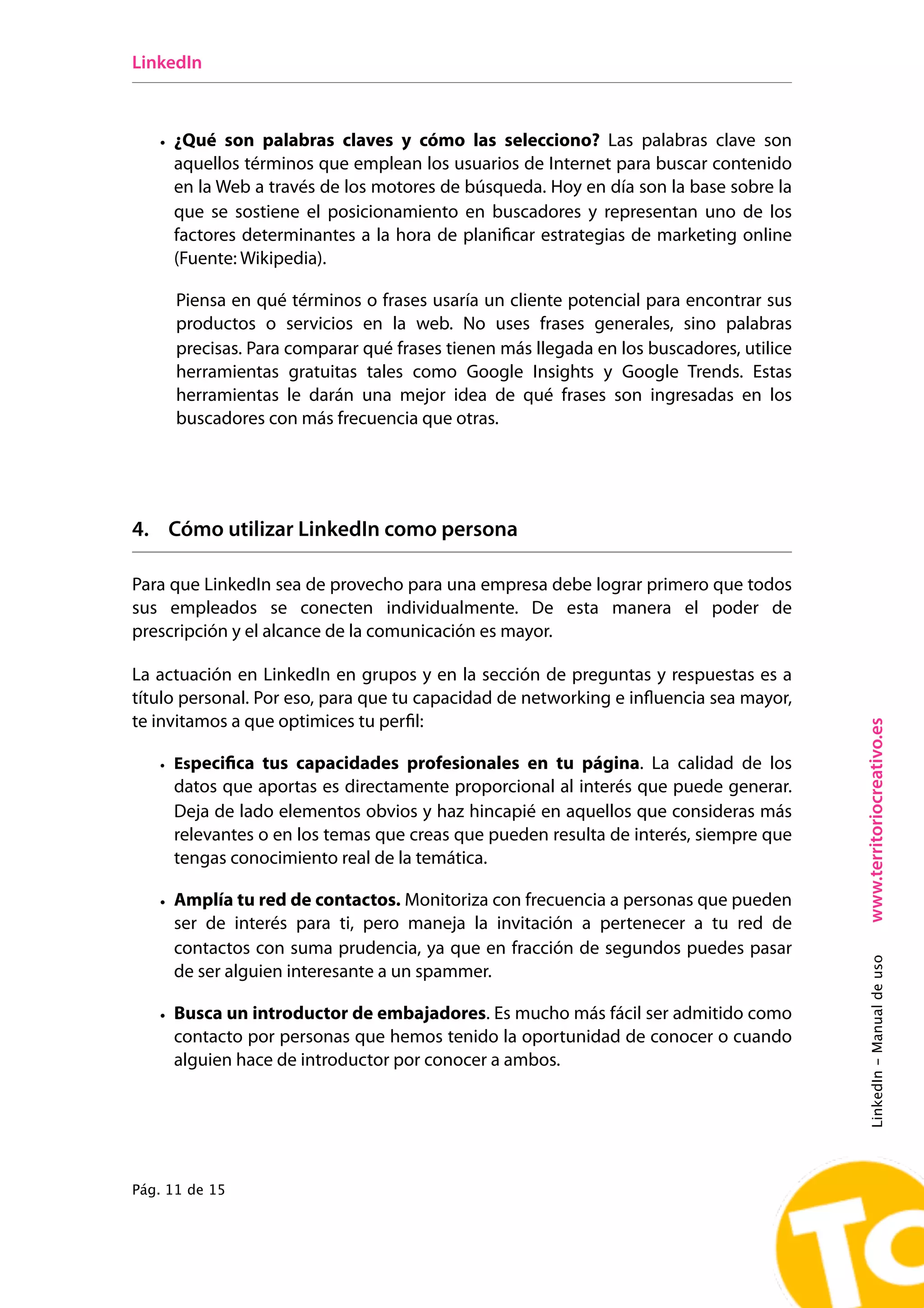 LinkedIn



   • ¿Qué son palabras claves y cómo las selecciono? Las palabras clave son
     aquellos términos que emplean los usuarios de Internet para buscar contenido
     en la Web a través de los motores de búsqueda. Hoy en día son la base sobre la
     que se sostiene el posicionamiento en buscadores y representan uno de los
     factores determinantes a la hora de planificar estrategias de marketing online
     (Fuente: Wikipedia).

      Piensa en qué términos o frases usaría un cliente potencial para encontrar sus
      productos o servicios en la web. No uses frases generales, sino palabras
      precisas. Para comparar qué frases tienen más llegada en los buscadores, utilice
      herramientas gratuitas tales como Google Insights y Google Trends. Estas
      herramientas le darán una mejor idea de qué frases son ingresadas en los
      buscadores con más frecuencia que otras.




4. Cómo utilizar LinkedIn como persona

Para que LinkedIn sea de provecho para una empresa debe lograr primero que todos
sus empleados se conecten individualmente. De esta manera el poder de
prescripción y el alcance de la comunicación es mayor.

La actuación en LinkedIn en grupos y en la sección de preguntas y respuestas es a
título personal. Por eso, para que tu capacidad de networking e influencia sea mayor,
te invitamos a que optimices tu perfil:




                                                                                         www.territoriocreativo.es
   • Especiﬁca tus capacidades profesionales en tu página. La calidad de los
     datos que aportas es directamente proporcional al interés que puede generar.
     Deja de lado elementos obvios y haz hincapié en aquellos que consideras más
     relevantes o en los temas que creas que pueden resulta de interés, siempre que
     tengas conocimiento real de la temática.

   • Amplía tu red de contactos. Monitoriza con frecuencia a personas que pueden
     ser de interés para ti, pero maneja la invitación a pertenecer a tu red de
     contactos con suma prudencia, ya que en fracción de segundos puedes pasar
                                                                                         LinkedIn - Manual de uso




     de ser alguien interesante a un spammer.

   • Busca un introductor de embajadores. Es mucho más fácil ser admitido como
     contacto por personas que hemos tenido la oportunidad de conocer o cuando
     alguien hace de introductor por conocer a ambos.




Pág. 11 de 15
 