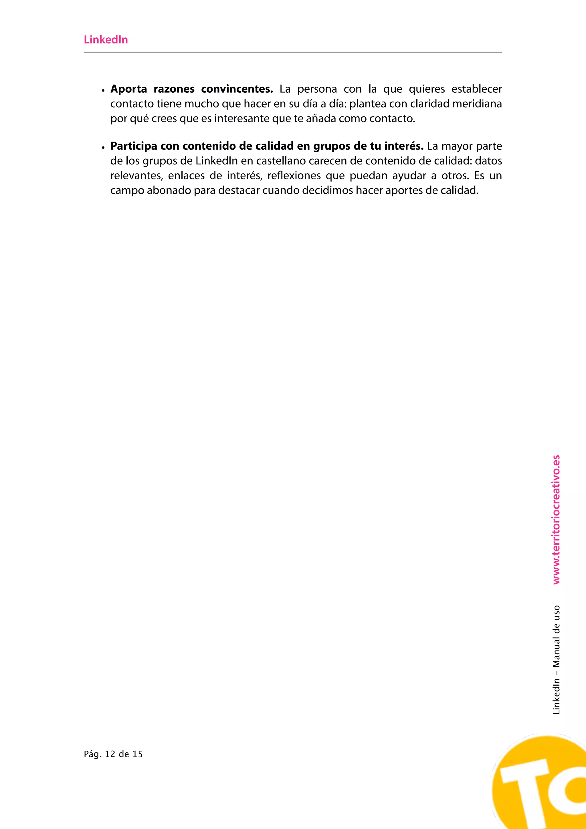 LinkedIn



   • Aporta razones convincentes. La persona con la que quieres establecer
     contacto tiene mucho que hacer en su día a día: plantea con claridad meridiana
     por qué crees que es interesante que te añada como contacto.

   • Participa con contenido de calidad en grupos de tu interés. La mayor parte
     de los grupos de LinkedIn en castellano carecen de contenido de calidad: datos
     relevantes, enlaces de interés, reﬂexiones que puedan ayudar a otros. Es un
     campo abonado para destacar cuando decidimos hacer aportes de calidad.




                                                                                      www.territoriocreativo.es
                                                                                      LinkedIn - Manual de uso




Pág. 12 de 15
 