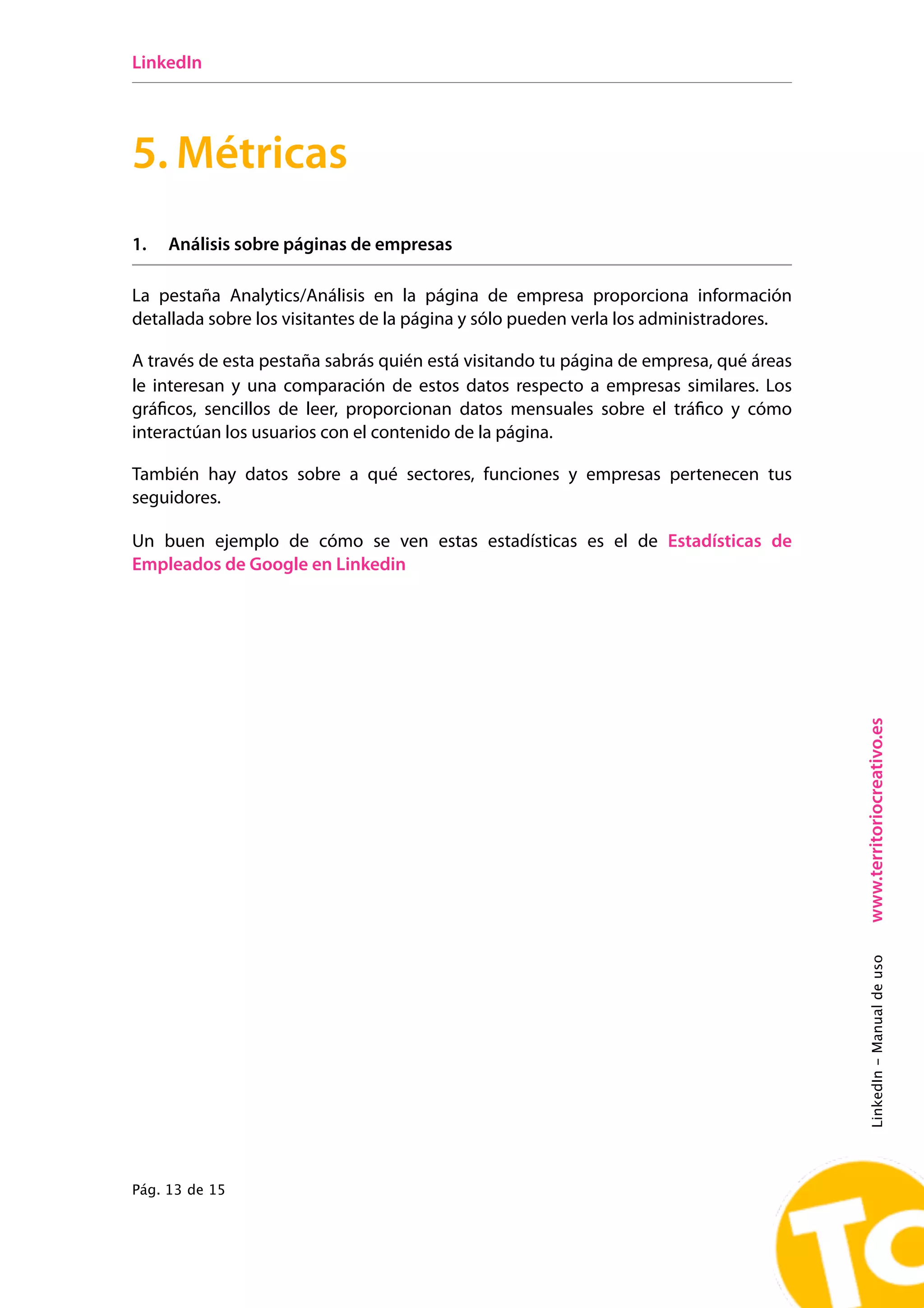 LinkedIn




5. Métricas
1.   Análisis sobre páginas de empresas

La pestaña Analytics/Análisis en la página de empresa proporciona información
detallada sobre los visitantes de la página y sólo pueden verla los administradores.

A través de esta pestaña sabrás quién está visitando tu página de empresa, qué áreas
le interesan y una comparación de estos datos respecto a empresas similares. Los
gráficos, sencillos de leer, proporcionan datos mensuales sobre el tráfico y cómo
interactúan los usuarios con el contenido de la página.

También hay datos sobre a qué sectores, funciones y empresas pertenecen tus
seguidores.

Un buen ejemplo de cómo se ven estas estadísticas es el de Estadísticas de
Empleados de Google en Linkedin




                                                                                       www.territoriocreativo.es
                                                                                       LinkedIn - Manual de uso




Pág. 13 de 15
 