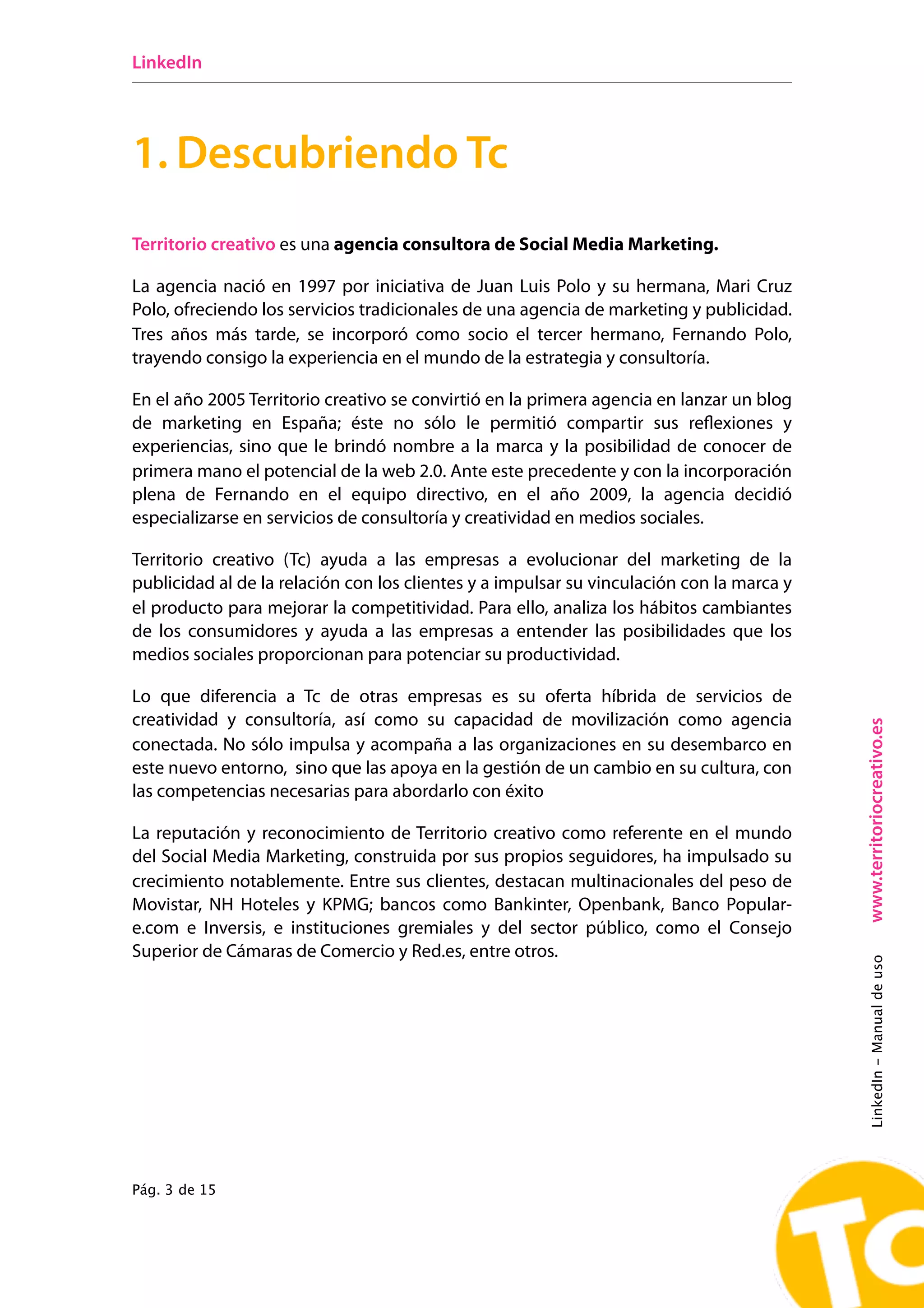 LinkedIn




1. Descubriendo Tc
Territorio creativo es una agencia consultora de Social Media Marketing.

La agencia nació en 1997 por iniciativa de Juan Luis Polo y su hermana, Mari Cruz
Polo, ofreciendo los servicios tradicionales de una agencia de marketing y publicidad.
Tres años más tarde, se incorporó como socio el tercer hermano, Fernando Polo,
trayendo consigo la experiencia en el mundo de la estrategia y consultoría.

En el año 2005 Territorio creativo se convirtió en la primera agencia en lanzar un blog
de marketing en España; éste no sólo le permitió compartir sus reflexiones y
experiencias, sino que le brindó nombre a la marca y la posibilidad de conocer de
primera mano el potencial de la web 2.0. Ante este precedente y con la incorporación
plena de Fernando en el equipo directivo, en el año 2009, la agencia decidió
especializarse en servicios de consultoría y creatividad en medios sociales.

Territorio creativo (Tc) ayuda a las empresas a evolucionar del marketing de la
publicidad al de la relación con los clientes y a impulsar su vinculación con la marca y
el producto para mejorar la competitividad. Para ello, analiza los hábitos cambiantes
de los consumidores y ayuda a las empresas a entender las posibilidades que los
medios sociales proporcionan para potenciar su productividad.

Lo que diferencia a Tc de otras empresas es su oferta híbrida de servicios de
creatividad y consultoría, así como su capacidad de movilización como agencia




                                                                                           www.territoriocreativo.es
conectada. No sólo impulsa y acompaña a las organizaciones en su desembarco en
este nuevo entorno, sino que las apoya en la gestión de un cambio en su cultura, con
las competencias necesarias para abordarlo con éxito

La reputación y reconocimiento de Territorio creativo como referente en el mundo
del Social Media Marketing, construida por sus propios seguidores, ha impulsado su
crecimiento notablemente. Entre sus clientes, destacan multinacionales del peso de
Movistar, NH Hoteles y KPMG; bancos como Bankinter, Openbank, Banco Popular-
e.com e Inversis, e instituciones gremiales y del sector público, como el Consejo
Superior de Cámaras de Comercio y Red.es, entre otros.
                                                                                           LinkedIn - Manual de uso




Pág. 3 de 15
 