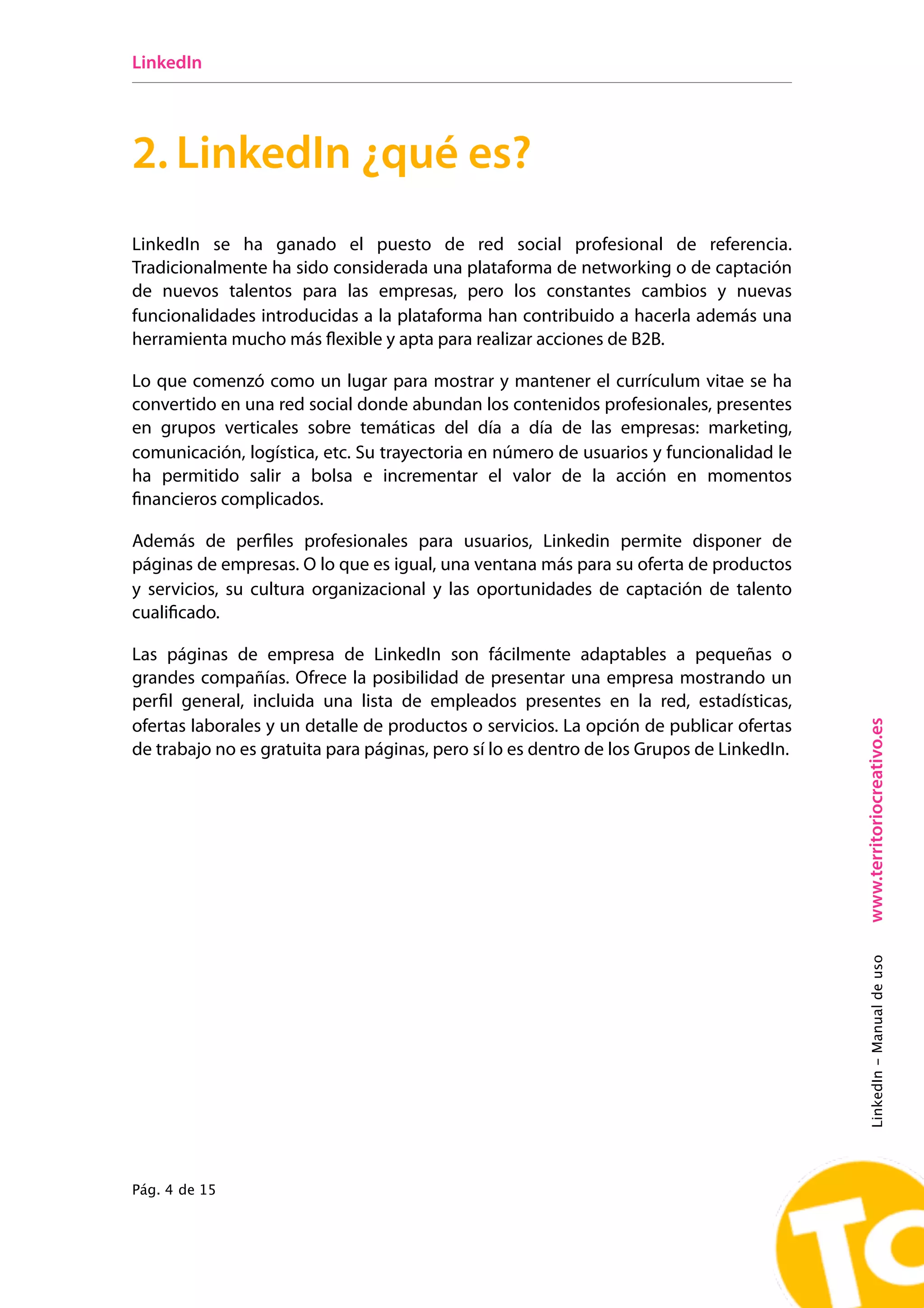 LinkedIn




2. LinkedIn ¿qué es?
LinkedIn se ha ganado el puesto de red social profesional de referencia.
Tradicionalmente ha sido considerada una plataforma de networking o de captación
de nuevos talentos para las empresas, pero los constantes cambios y nuevas
funcionalidades introducidas a la plataforma han contribuido a hacerla además una
herramienta mucho más flexible y apta para realizar acciones de B2B.

Lo que comenzó como un lugar para mostrar y mantener el currículum vitae se ha
convertido en una red social donde abundan los contenidos profesionales, presentes
en grupos verticales sobre temáticas del día a día de las empresas: marketing,
comunicación, logística, etc. Su trayectoria en número de usuarios y funcionalidad le
ha permitido salir a bolsa e incrementar el valor de la acción en momentos
ﬁnancieros complicados.

Además de perfiles profesionales para usuarios, Linkedin permite disponer de
páginas de empresas. O lo que es igual, una ventana más para su oferta de productos
y servicios, su cultura organizacional y las oportunidades de captación de talento
cualificado.

Las páginas de empresa de LinkedIn son  fácilmente  adaptables a pequeñas o
grandes compañías. Ofrece la posibilidad de presentar una empresa mostrando un
perfil general, incluida una lista de empleados presentes en la red, estadísticas,




                                                                                          www.territoriocreativo.es
ofertas laborales y un detalle de productos o servicios. La opción de publicar ofertas
de trabajo no es gratuita para páginas, pero sí lo es dentro de los Grupos de LinkedIn.




                                                                                          LinkedIn - Manual de uso




Pág. 4 de 15
 