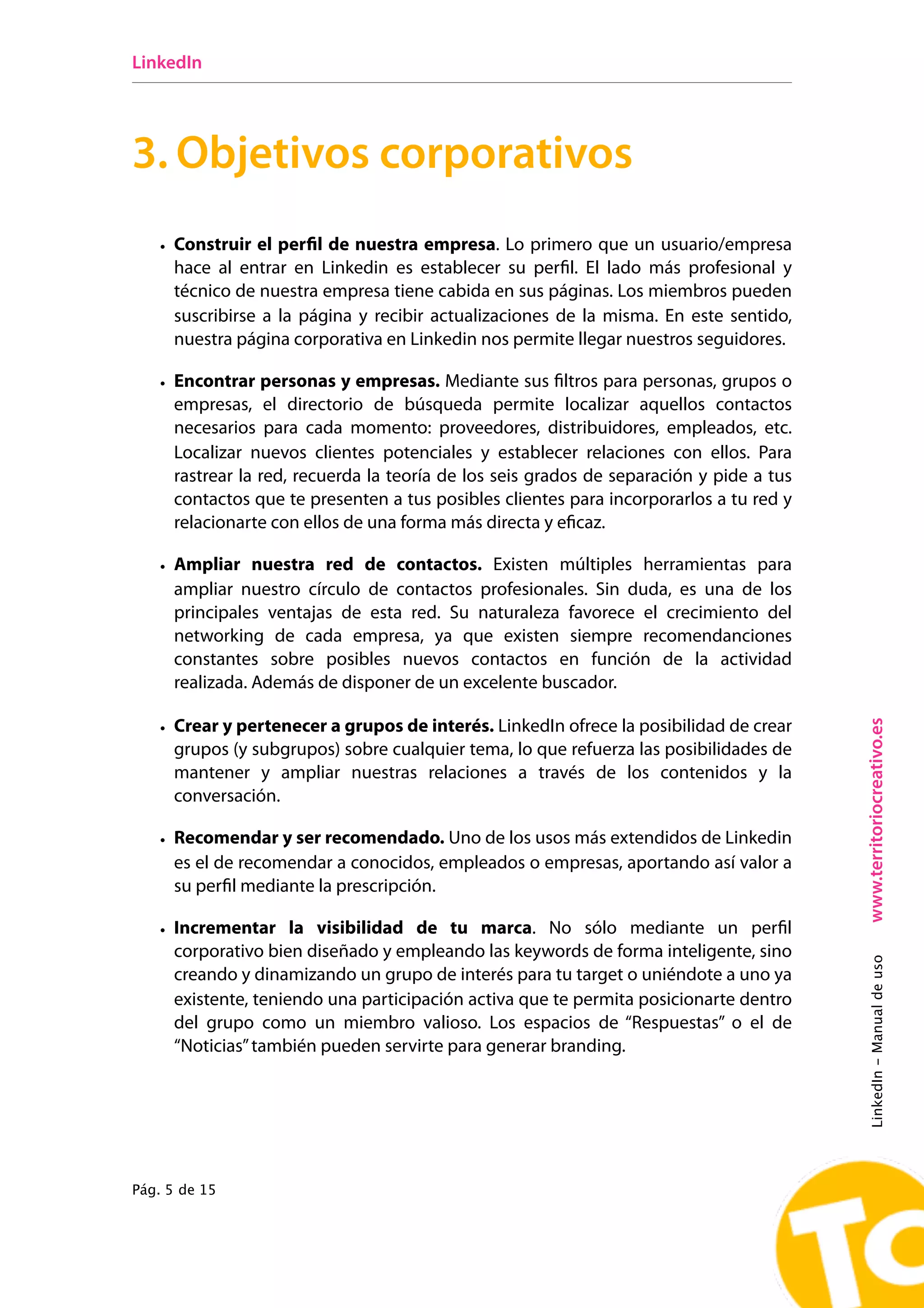 LinkedIn




3. Objetivos corporativos
   • Construir el perﬁl de nuestra empresa. Lo primero que un usuario/empresa
     hace al entrar en Linkedin es establecer su perﬁl. El lado más profesional y
     técnico de nuestra empresa tiene cabida en sus páginas. Los miembros pueden
     suscribirse a la página y recibir actualizaciones de la misma. En este sentido,
     nuestra página corporativa en Linkedin nos permite llegar nuestros seguidores.

   • Encontrar personas y empresas. Mediante sus ﬁltros para personas, grupos o
     empresas, el directorio de búsqueda permite localizar aquellos contactos
     necesarios para cada momento: proveedores, distribuidores, empleados, etc.
     Localizar nuevos clientes potenciales y establecer relaciones con ellos. Para
     rastrear la red, recuerda la teoría de los seis grados de separación y pide a tus
     contactos que te presenten a tus posibles clientes para incorporarlos a tu red y
     relacionarte con ellos de una forma más directa y eﬁcaz.

   • Ampliar nuestra red de contactos. Existen múltiples herramientas para
     ampliar nuestro círculo de contactos profesionales. Sin duda, es una de los
     principales ventajas de esta red. Su naturaleza favorece el crecimiento del
     networking de cada empresa, ya que existen siempre recomendanciones
     constantes sobre posibles nuevos contactos en función de la actividad
     realizada. Además de disponer de un excelente buscador.




                                                                                         www.territoriocreativo.es
   • Crear y pertenecer a grupos de interés. LinkedIn ofrece la posibilidad de crear
     grupos (y subgrupos) sobre cualquier tema, lo que refuerza las posibilidades de
     mantener y ampliar nuestras relaciones a través de los contenidos y la
     conversación.

   • Recomendar y ser recomendado. Uno de los usos más extendidos de Linkedin
     es el de recomendar a conocidos, empleados o empresas, aportando así valor a
     su perﬁl mediante la prescripción.

   • Incrementar la visibilidad de tu marca. No sólo mediante un perﬁl
     corporativo bien diseñado y empleando las keywords de forma inteligente, sino
                                                                                         LinkedIn - Manual de uso




     creando y dinamizando un grupo de interés para tu target o uniéndote a uno ya
     existente, teniendo una participación activa que te permita posicionarte dentro
     del grupo como un miembro valioso. Los espacios de “Respuestas” o el de
     “Noticias” también pueden servirte para generar branding.




Pág. 5 de 15
 