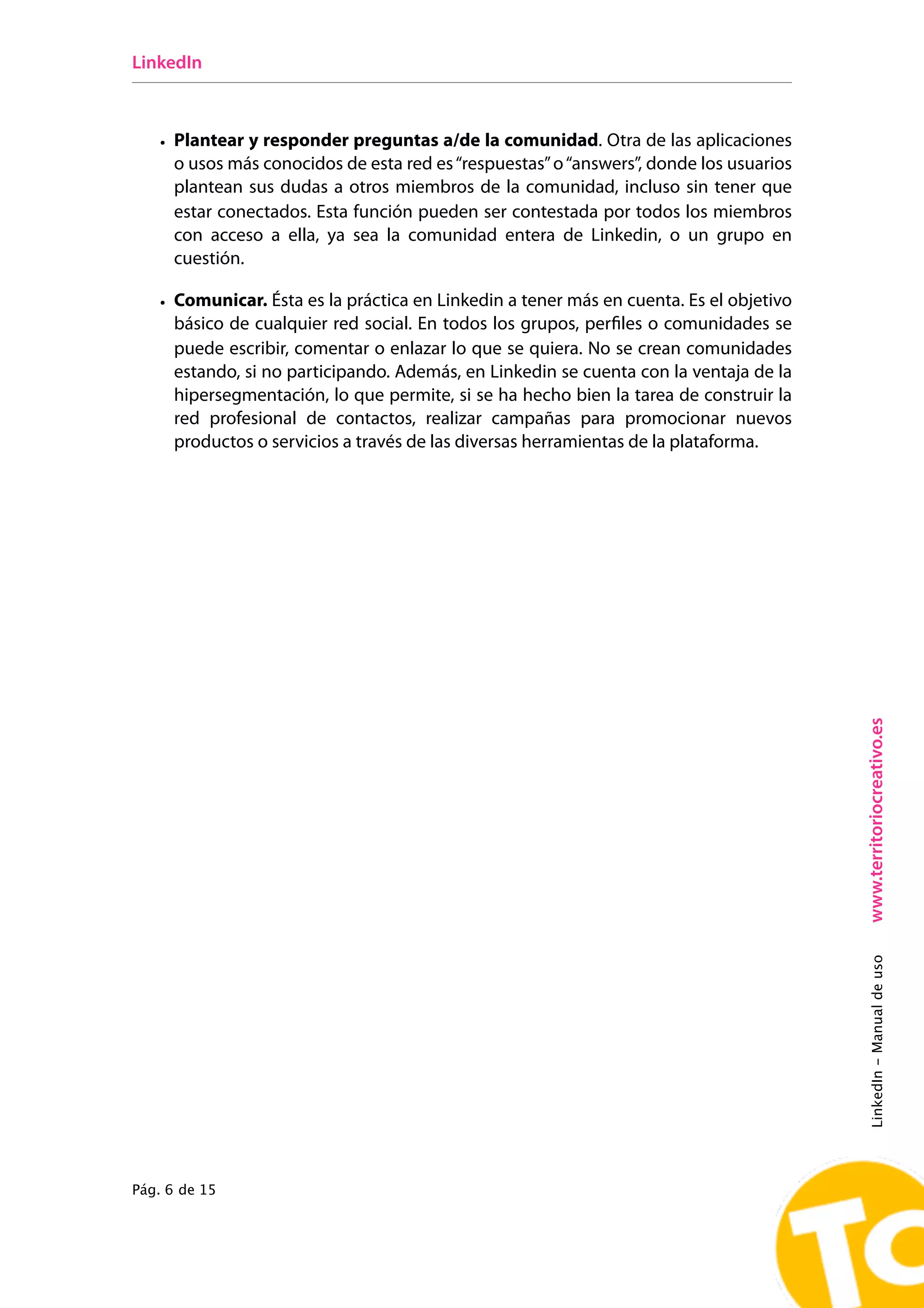 LinkedIn



   • Plantear y responder preguntas a/de la comunidad. Otra de las aplicaciones
     o usos más conocidos de esta red es “respuestas” o “answers”, donde los usuarios
     plantean sus dudas a otros miembros de la comunidad, incluso sin tener que
     estar conectados. Esta función pueden ser contestada por todos los miembros
     con acceso a ella, ya sea la comunidad entera de Linkedin, o un grupo en
     cuestión.

   • Comunicar. Ésta es la práctica en Linkedin a tener más en cuenta. Es el objetivo
     básico de cualquier red social. En todos los grupos, perﬁles o comunidades se
     puede escribir, comentar o enlazar lo que se quiera. No se crean comunidades
     estando, si no participando. Además, en Linkedin se cuenta con la ventaja de la
     hipersegmentación, lo que permite, si se ha hecho bien la tarea de construir la
     red profesional de contactos, realizar campañas para promocionar nuevos
     productos o servicios a través de las diversas herramientas de la plataforma.




                                                                                        www.territoriocreativo.es
                                                                                        LinkedIn - Manual de uso




Pág. 6 de 15
 