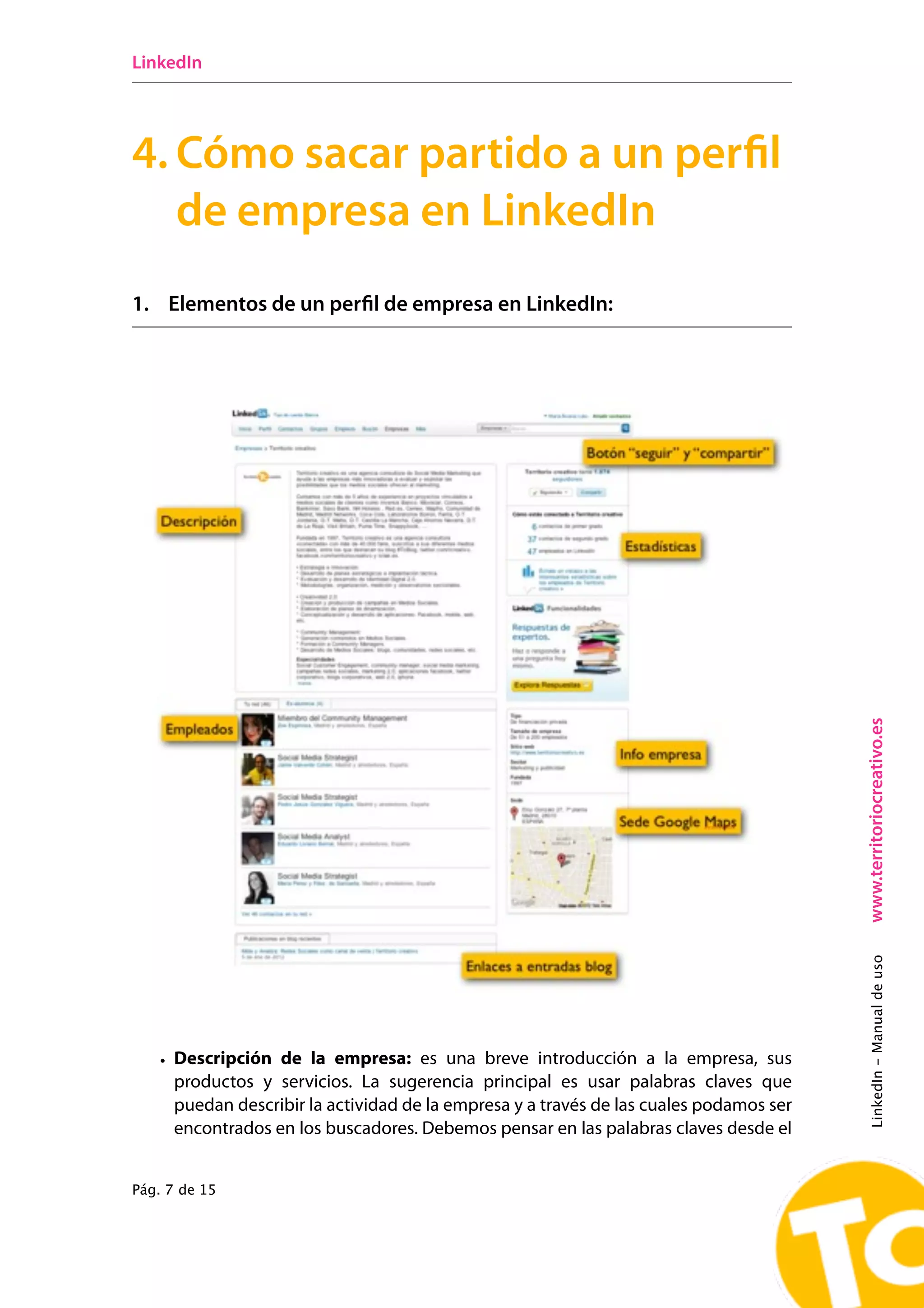 LinkedIn




4. Cómo sacar partido a un perfil
   de empresa en LinkedIn
1. Elementos de un perfil de empresa en LinkedIn:




                                                                                        www.territoriocreativo.es
                                                                                        LinkedIn - Manual de uso




   • Descripción de la empresa: es una breve introducción a la empresa, sus
     productos y servicios. La sugerencia principal es usar palabras claves que
     puedan describir la actividad de la empresa y a través de las cuales podamos ser
     encontrados en los buscadores. Debemos pensar en las palabras claves desde el


Pág. 7 de 15
 