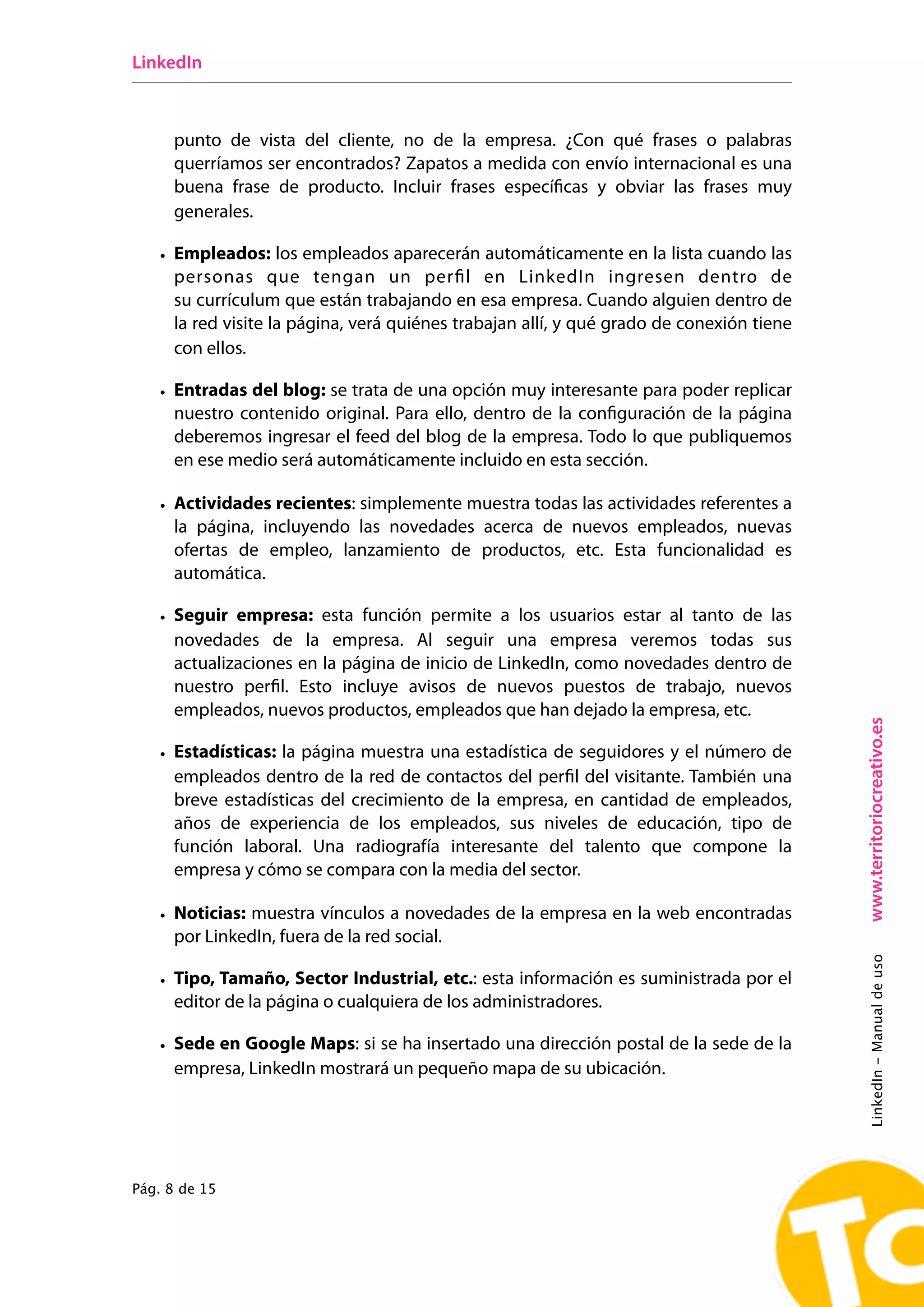 LinkedIn



     punto de vista del cliente, no de la empresa. ¿Con qué frases o palabras
     querríamos ser encontrados? Zapatos a medida con envío internacional es una
     buena frase de producto. Incluir frases específicas y obviar las frases muy
     generales.

   • Empleados: los empleados aparecerán automáticamente en la lista cuando las
     personas que tengan un perfil en LinkedIn ingresen dentro de
     su currículum que están trabajando en esa empresa. Cuando alguien dentro de
     la red visite la página, verá quiénes trabajan allí, y qué grado de conexión tiene
     con ellos.

   • Entradas del blog: se trata de una opción muy interesante para poder replicar
     nuestro contenido original. Para ello, dentro de la configuración de la página
     deberemos ingresar el feed del blog de la empresa. Todo lo que publiquemos
     en ese medio será automáticamente incluido en esta sección.

   • Actividades recientes: simplemente muestra todas las actividades referentes a
     la página, incluyendo las novedades acerca de nuevos empleados, nuevas
     ofertas de empleo, lanzamiento de productos, etc. Esta funcionalidad es
     automática.

   • Seguir empresa: esta función permite a los usuarios estar al tanto de las
     novedades de la empresa. Al seguir una empresa veremos todas sus
     actualizaciones en la página de inicio de LinkedIn, como novedades dentro de
     nuestro perfil. Esto incluye avisos de nuevos puestos de trabajo, nuevos
     empleados, nuevos productos, empleados que han dejado la empresa, etc.




                                                                                          www.territoriocreativo.es
   • Estadísticas: la página muestra una estadística de seguidores y el número de
     empleados dentro de la red de contactos del perfil del visitante. También una
     breve estadísticas del crecimiento de la empresa, en cantidad de empleados,
     años de experiencia de los empleados, sus niveles de educación, tipo de
     función laboral. Una radiografía interesante del talento que compone la
     empresa y cómo se compara con la media del sector. 

   • Noticias: muestra vínculos a novedades de la empresa en la web encontradas
     por LinkedIn, fuera de la red social.
                                                                                          LinkedIn - Manual de uso




   • Tipo, Tamaño, Sector Industrial, etc.: esta información es suministrada por el
     editor de la página o cualquiera de los administradores.

   • Sede en Google Maps: si se ha insertado una dirección postal de la sede de la
     empresa, LinkedIn mostrará un pequeño mapa de su ubicación.




Pág. 8 de 15
 