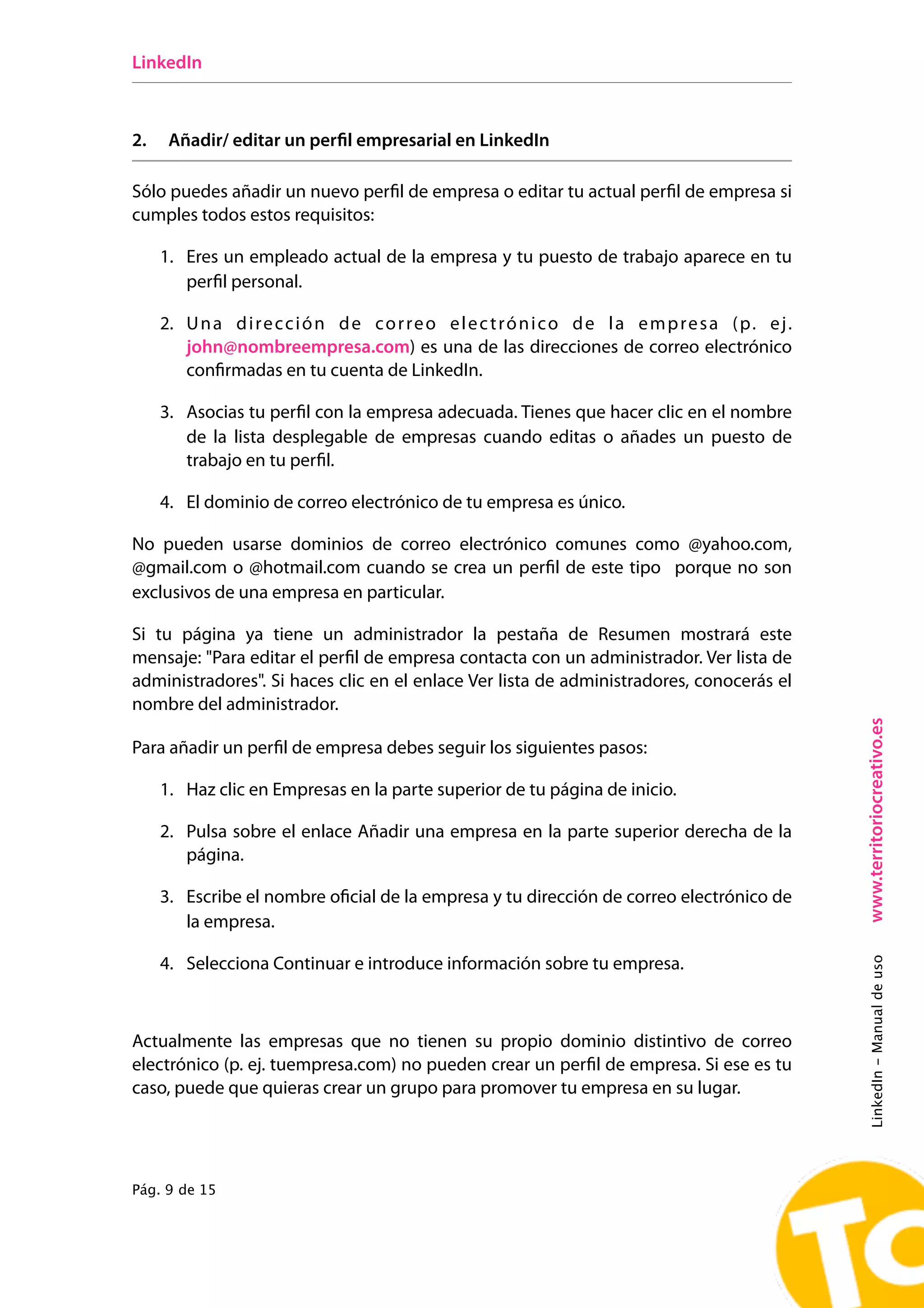 LinkedIn



2.    Añadir/ editar un perfil empresarial en LinkedIn

Sólo puedes añadir un nuevo perfil de empresa o editar tu actual perfil de empresa si
cumples todos estos requisitos:

     1. Eres un empleado actual de la empresa y tu puesto de trabajo aparece en tu
        perfil personal.

     2. U n a d i r e c c i ó n d e c o r r e o e l e c t r ó n i c o d e l a e m p r e s a ( p. e j .
        john@nombreempresa.com) es una de las direcciones de correo electrónico
        confirmadas en tu cuenta de LinkedIn.

     3. Asocias tu perfil con la empresa adecuada. Tienes que hacer clic en el nombre
        de la lista desplegable de empresas cuando editas o añades un puesto de
        trabajo en tu perfil.

     4. El dominio de correo electrónico de tu empresa es único.

No pueden usarse dominios de correo electrónico comunes como @yahoo.com,
@gmail.com o @hotmail.com cuando se crea un perfil de este tipo porque no son
exclusivos de una empresa en particular.

Si tu página ya tiene un administrador la pestaña de Resumen mostrará este
mensaje: "Para editar el perfil de empresa contacta con un administrador. Ver lista de
administradores". Si haces clic en el enlace Ver lista de administradores, conocerás el
nombre del administrador.




                                                                                                         www.territoriocreativo.es
Para añadir un perfil de empresa debes seguir los siguientes pasos:

     1. Haz clic en Empresas en la parte superior de tu página de inicio.

     2. Pulsa sobre el enlace Añadir una empresa en la parte superior derecha de la
        página.

     3. Escribe el nombre oficial de la empresa y tu dirección de correo electrónico de
        la empresa.
                                                                                                         LinkedIn - Manual de uso




     4. Selecciona Continuar e introduce información sobre tu empresa.



Actualmente las empresas que no tienen su propio dominio distintivo de correo
electrónico (p. ej. tuempresa.com) no pueden crear un perfil de empresa. Si ese es tu
caso, puede que quieras crear un grupo para promover tu empresa en su lugar.




Pág. 9 de 15
 
