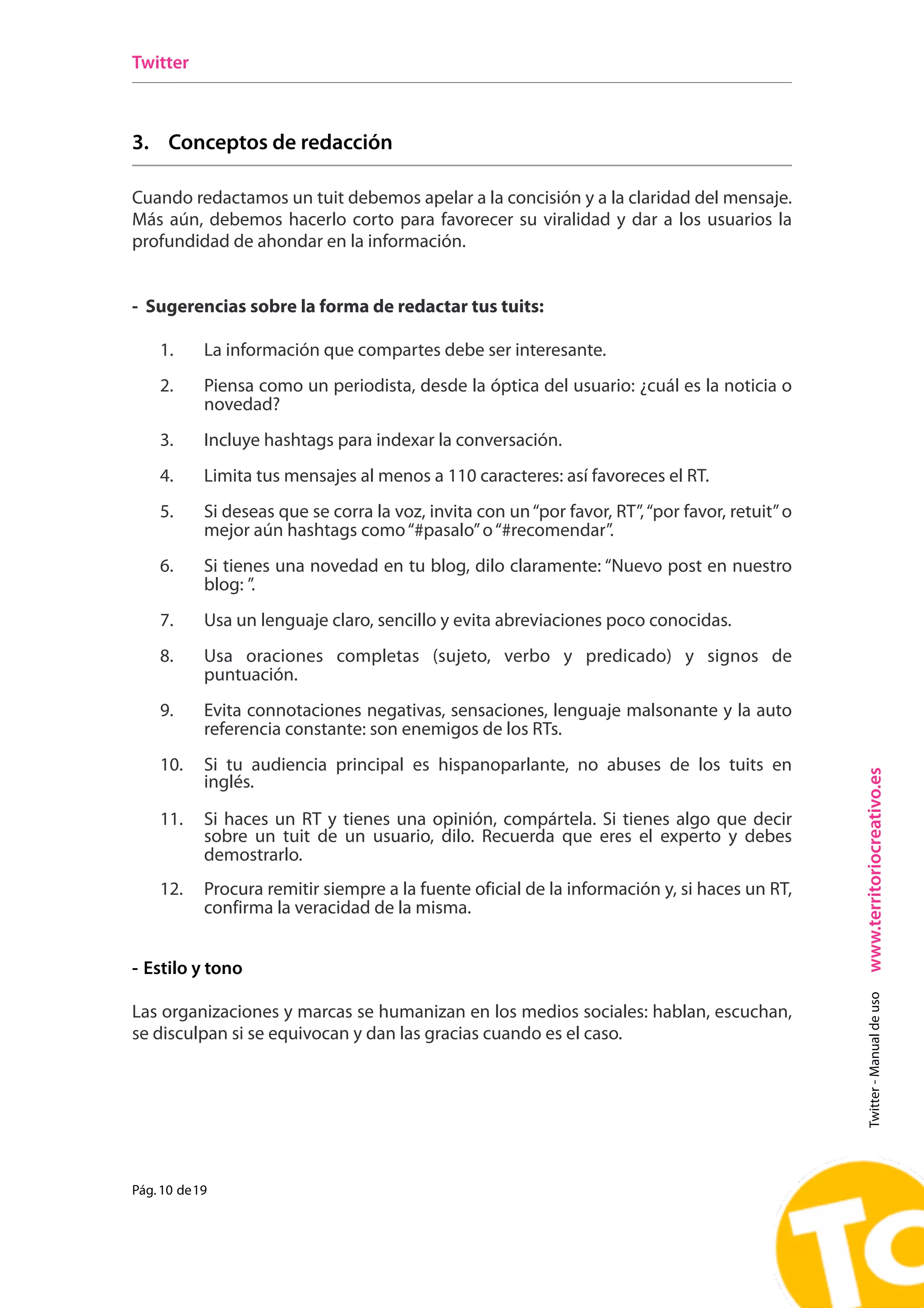 Twitter



3. Conceptos de redacción

Cuando redactamos un tuit debemos apelar a la concisión y a la claridad del mensaje.
Más aún, debemos hacerlo corto para favorecer su viralidad y dar a los usuarios la
profundidad de ahondar en la información.


- Sugerencias sobre la forma de redactar tus tuits:

    1.      La información que compartes debe ser interesante.
    2.      Piensa como un periodista, desde la óptica del usuario: ¿cuál es la noticia o
            novedad?
    3.      Incluye hashtags para indexar la conversación.
    4.      Limita tus mensajes al menos a 110 caracteres: así favoreces el RT.
    5.      Si deseas que se corra la voz, invita con un “por favor, RT”, “por favor, retuit” o
            mejor aún hashtags como “#pasalo” o “#recomendar”.
    6.      Si tienes una novedad en tu blog, dilo claramente: “Nuevo post en nuestro
            blog: ”.
    7.      Usa un lenguaje claro, sencillo y evita abreviaciones poco conocidas.
    8.      Usa oraciones completas (sujeto, verbo y predicado) y signos de
            puntuación.
    9.      Evita connotaciones negativas, sensaciones, lenguaje malsonante y la auto
            referencia constante: son enemigos de los RTs.
    10.     Si tu audiencia principal es hispanoparlante, no abuses de los tuits en




                                                                                                  www.territoriocreativo.es
            inglés.

    11.     Si haces un RT y tienes una opinión, compártela. Si tienes algo que decir
            sobre un tuit de un usuario, dilo. Recuerda que eres el experto y debes
            demostrarlo.
    12.     Procura remitir siempre a la fuente oficial de la información y, si haces un RT,
            confirma la veracidad de la misma.


- Estilo y tono
                                                                                                    Twitter - Manual de uso




Las organizaciones y marcas se humanizan en los medios sociales: hablan, escuchan,
se disculpan si se equivocan y dan las gracias cuando es el caso.




Pág. 10 de 19
 
