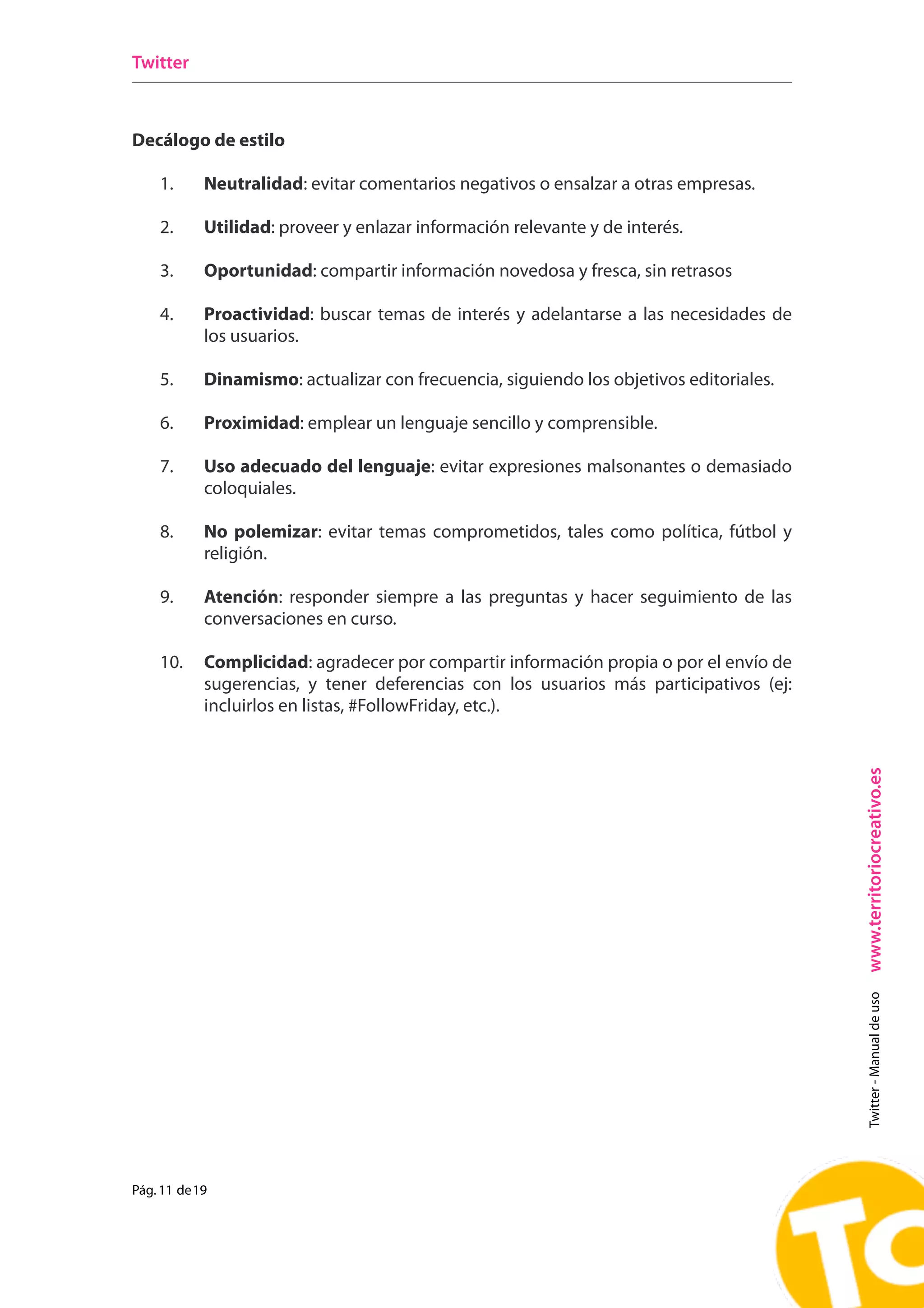 Twitter



Decálogo de estilo

    1.      Neutralidad: evitar comentarios negativos o ensalzar a otras empresas.

    2.      Utilidad: proveer y enlazar información relevante y de interés.

    3.      Oportunidad: compartir información novedosa y fresca, sin retrasos

    4.      Proactividad: buscar temas de interés y adelantarse a las necesidades de
            los usuarios.

    5.      Dinamismo: actualizar con frecuencia, siguiendo los objetivos editoriales.

    6.      Proximidad: emplear un lenguaje sencillo y comprensible.

    7.      Uso adecuado del lenguaje: evitar expresiones malsonantes o demasiado
            coloquiales.

    8.      No polemizar: evitar temas comprometidos, tales como política, fútbol y
            religión.

    9.      Atención: responder siempre a las preguntas y hacer seguimiento de las
            conversaciones en curso.

    10.     Complicidad: agradecer por compartir información propia o por el envío de
            sugerencias, y tener deferencias con los usuarios más participativos (ej:
            incluirlos en listas, #FollowFriday, etc.).




                                                                                         www.territoriocreativo.es
                                                                                           Twitter - Manual de uso




Pág. 11 de 19
 