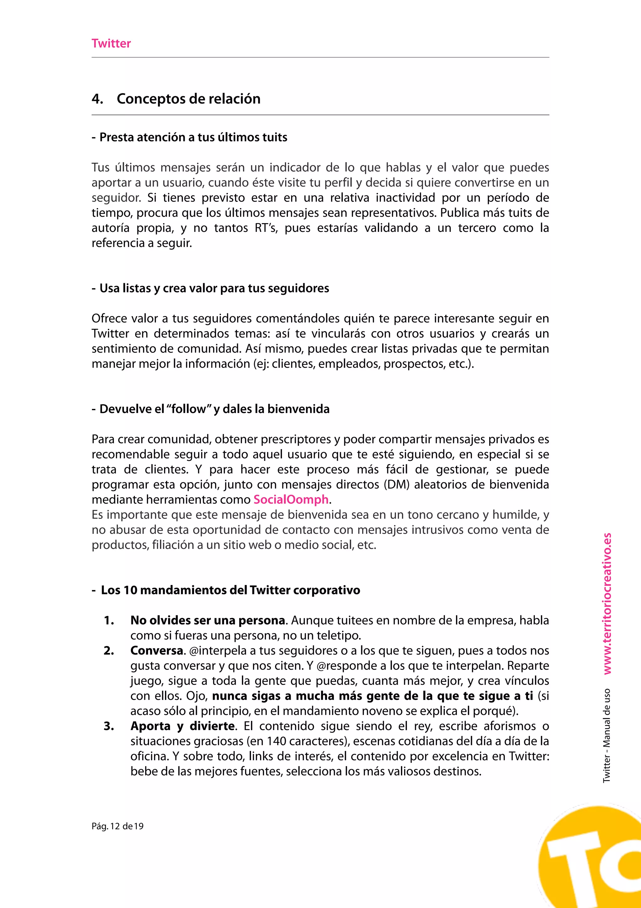 Twitter



4. Conceptos de relación

- Presta atención a tus últimos tuits

Tus últimos mensajes serán un indicador de lo que hablas y el valor que puedes
aportar a un usuario, cuando éste visite tu perfil y decida si quiere convertirse en un
seguidor. Si tienes previsto estar en una relativa inactividad por un período de
tiempo, procura que los últimos mensajes sean representativos. Publica más tuits de
autoría propia, y no tantos RT’s, pues estarías validando a un tercero como la
referencia a seguir.


- Usa listas y crea valor para tus seguidores

Ofrece valor a tus seguidores comentándoles quién te parece interesante seguir en
Twitter en determinados temas: así te vincularás con otros usuarios y crearás un
sentimiento de comunidad. Así mismo, puedes crear listas privadas que te permitan
manejar mejor la información (ej: clientes, empleados, prospectos, etc.).


- Devuelve el “follow” y dales la bienvenida

Para crear comunidad, obtener prescriptores y poder compartir mensajes privados es
recomendable seguir a todo aquel usuario que te esté siguiendo, en especial si se
trata de clientes. Y para hacer este proceso más fácil de gestionar, se puede
programar esta opción, junto con mensajes directos (DM) aleatorios de bienvenida
mediante herramientas como SocialOomph.
Es importante que este mensaje de bienvenida sea en un tono cercano y humilde, y
no abusar de esta oportunidad de contacto con mensajes intrusivos como venta de




                                                                                             www.territoriocreativo.es
productos, filiación a un sitio web o medio social, etc.


- Los 10 mandamientos del Twitter corporativo

  1.     No olvides ser una persona. Aunque tuitees en nombre de la empresa, habla
         como si fueras una persona, no un teletipo.
  2.     Conversa. @interpela a tus seguidores o a los que te siguen, pues a todos nos
         gusta conversar y que nos citen. Y @responde a los que te interpelan. Reparte
         juego, sigue a toda la gente que puedas, cuanta más mejor, y crea vínculos
                                                                                               Twitter - Manual de uso




         con ellos. Ojo, nunca sigas a mucha más gente de la que te sigue a ti (si
         acaso sólo al principio, en el mandamiento noveno se explica el porqué).
  3.     Aporta y divierte. El contenido sigue siendo el rey, escribe aforismos o
         situaciones graciosas (en 140 caracteres), escenas cotidianas del día a día de la
         oficina. Y sobre todo, links de interés, el contenido por excelencia en Twitter:
         bebe de las mejores fuentes, selecciona los más valiosos destinos.



Pág. 12 de 19
 