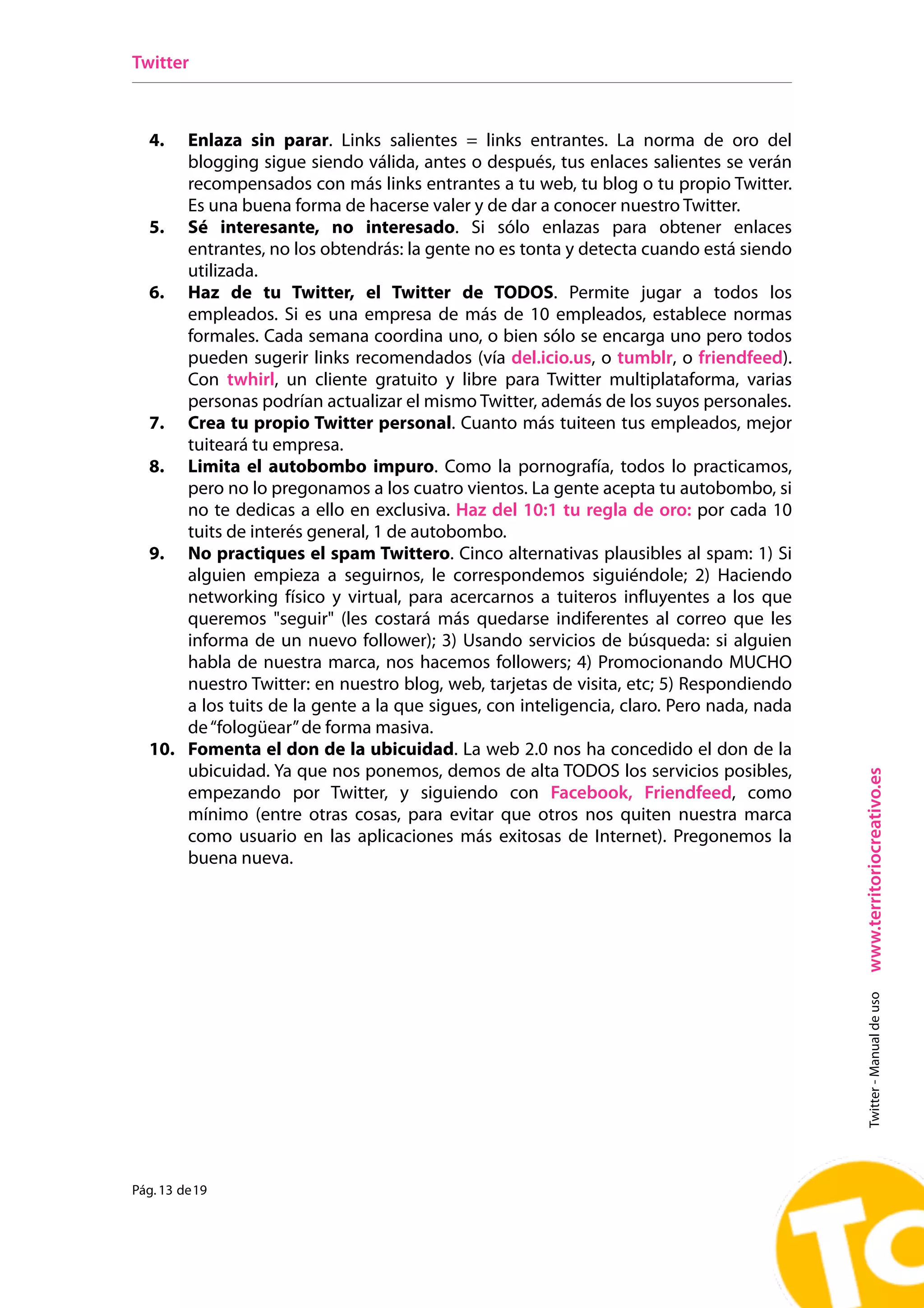 Twitter



  4.  Enlaza sin parar. Links salientes = links entrantes. La norma de oro del
      blogging sigue siendo válida, antes o después, tus enlaces salientes se verán
      recompensados con más links entrantes a tu web, tu blog o tu propio Twitter.
      Es una buena forma de hacerse valer y de dar a conocer nuestro Twitter.
  5. Sé interesante, no interesado. Si sólo enlazas para obtener enlaces
      entrantes, no los obtendrás: la gente no es tonta y detecta cuando está siendo
      utilizada.
  6. Haz de tu Twitter, el Twitter de TODOS. Permite jugar a todos los
      empleados. Si es una empresa de más de 10 empleados, establece normas
      formales. Cada semana coordina uno, o bien sólo se encarga uno pero todos
      pueden sugerir links recomendados (vía del.icio.us, o tumblr, o friendfeed).
      Con twhirl, un cliente gratuito y libre para Twitter multiplataforma, varias
      personas podrían actualizar el mismo Twitter, además de los suyos personales.
  7. Crea tu propio Twitter personal. Cuanto más tuiteen tus empleados, mejor
      tuiteará tu empresa.
  8. Limita el autobombo impuro. Como la pornografía, todos lo practicamos,
      pero no lo pregonamos a los cuatro vientos. La gente acepta tu autobombo, si
      no te dedicas a ello en exclusiva. Haz del 10:1 tu regla de oro: por cada 10
      tuits de interés general, 1 de autobombo.
  9. No practiques el spam Twittero. Cinco alternativas plausibles al spam: 1) Si
      alguien empieza a seguirnos, le correspondemos siguiéndole; 2) Haciendo
      networking físico y virtual, para acercarnos a tuiteros influyentes a los que
      queremos "seguir" (les costará más quedarse indiferentes al correo que les
      informa de un nuevo follower); 3) Usando servicios de búsqueda: si alguien
      habla de nuestra marca, nos hacemos followers; 4) Promocionando MUCHO
      nuestro Twitter: en nuestro blog, web, tarjetas de visita, etc; 5) Respondiendo
      a los tuits de la gente a la que sigues, con inteligencia, claro. Pero nada, nada
      de “fologüear” de forma masiva.
  10. Fomenta el don de la ubicuidad. La web 2.0 nos ha concedido el don de la
      ubicuidad. Ya que nos ponemos, demos de alta TODOS los servicios posibles,




                                                                                          www.territoriocreativo.es
      empezando por Twitter, y siguiendo con Facebook, Friendfeed, como
      mínimo (entre otras cosas, para evitar que otros nos quiten nuestra marca
      como usuario en las aplicaciones más exitosas de Internet). Pregonemos la
      buena nueva.
                                                                                            Twitter - Manual de uso




Pág. 13 de 19
 