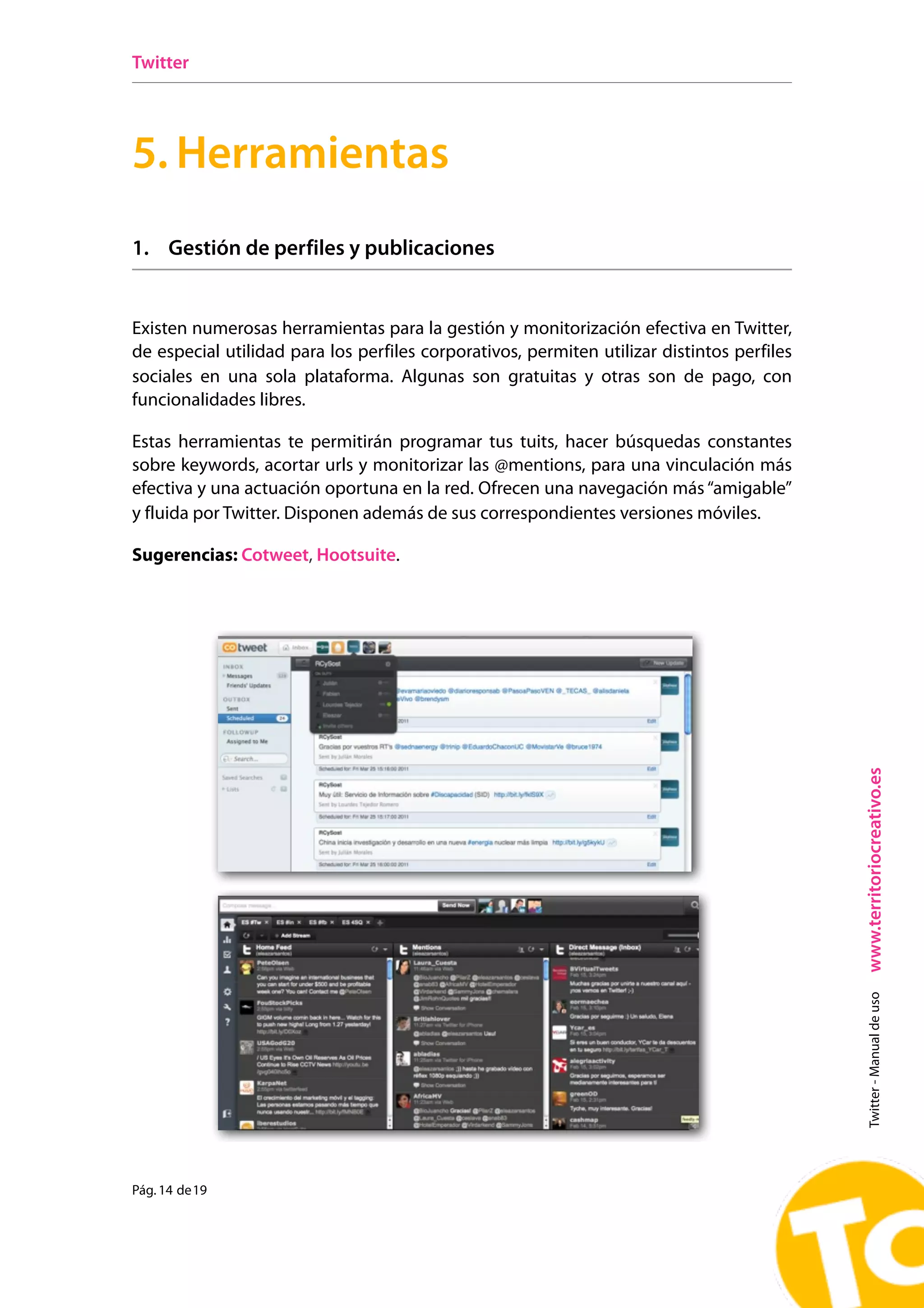 Twitter




5. Herramientas
1. Gestión de perfiles y publicaciones


Existen numerosas herramientas para la gestión y monitorización efectiva en Twitter,
de especial utilidad para los perfiles corporativos, permiten utilizar distintos perfiles
sociales en una sola plataforma. Algunas son gratuitas y otras son de pago, con
funcionalidades libres.

Estas herramientas te permitirán programar tus tuits, hacer búsquedas constantes
sobre keywords, acortar urls y monitorizar las @mentions, para una vinculación más
efectiva y una actuación oportuna en la red. Ofrecen una navegación más “amigable”
             I.      Cómo gestionar tus tweets
y fluida por Existen numerosas herramientas para de sus correspondientes versiones móviles.
             Twitter. Disponen además la gestión y monitorización efectiva en Twitter, de
                especial utilidad para los perfiles corporativos, manejados por varios usuarios. Algunas son
Sugerencias: Cotweet,son de pago, con funcionalidades libres. Estas herramientas te permitirán
          gratuitas y otras Hootsuite.
                programar tus tweets, hacer búsquedas constantes sobre keywords y monitorizar las
                @mentions, para una vinculación más efectiva y una actuación oportuna en la red.

                Sugerencias: Cotweet (http://cotweet.com/), Hootsuite (http://hootsuite.com/).




                                                                                                               www.territoriocreativo.es
                                                                                                                 Twitter - Manual de uso




Pág. 14 de 19
                !                                                                            Pág. 12 de 12
 