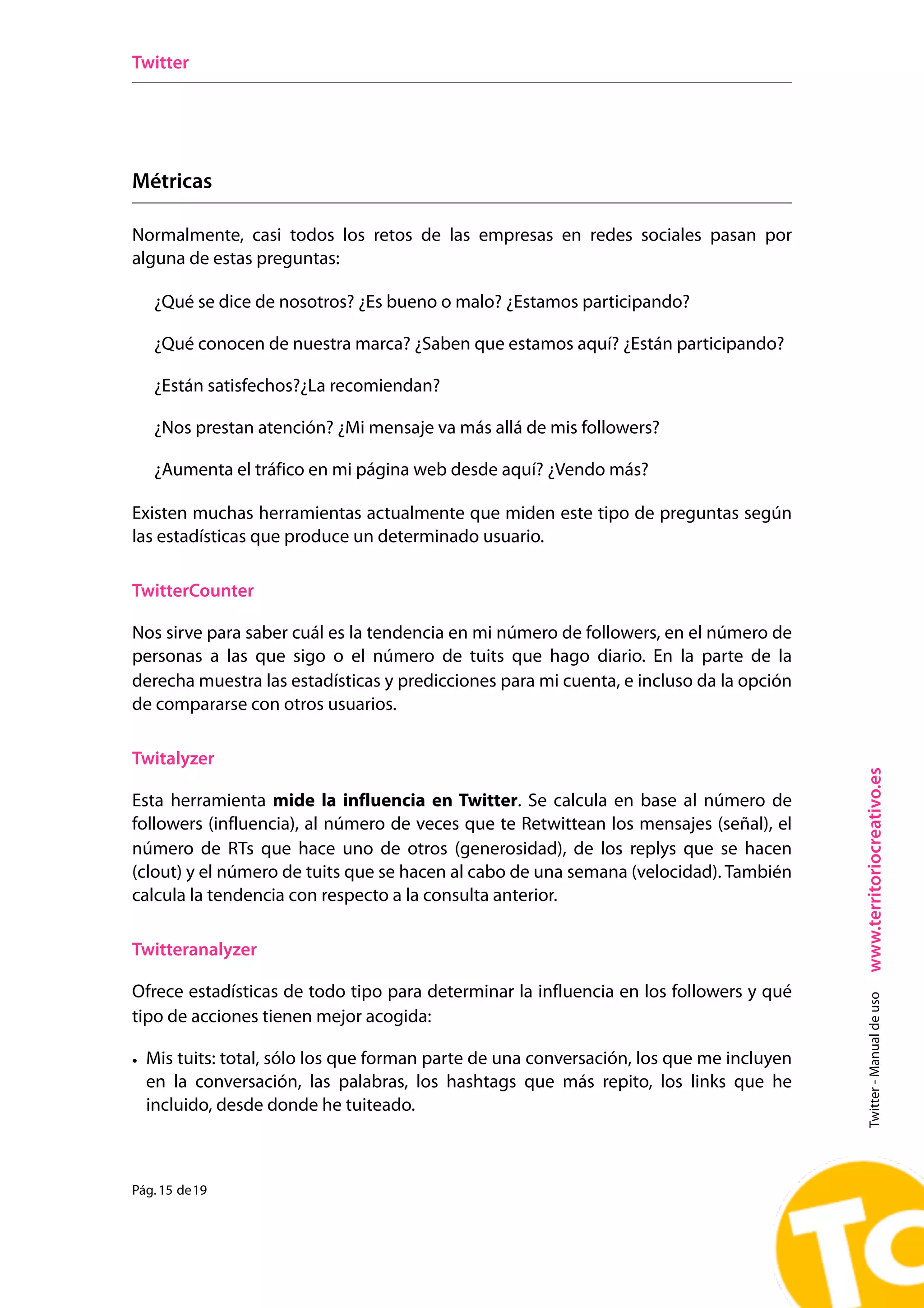 Twitter




Métricas

Normalmente, casi todos los retos de las empresas en redes sociales pasan por
alguna de estas preguntas:

   ¿Qué se dice de nosotros? ¿Es bueno o malo? ¿Estamos participando?

   ¿Qué conocen de nuestra marca? ¿Saben que estamos aquí? ¿Están participando?

   ¿Están satisfechos?¿La recomiendan?

   ¿Nos prestan atención? ¿Mi mensaje va más allá de mis followers?

   ¿Aumenta el tráfico en mi página web desde aquí? ¿Vendo más?

Existen muchas herramientas actualmente que miden este tipo de preguntas según
las estadísticas que produce un determinado usuario.

TwitterCounter

Nos sirve para saber cuál es la tendencia en mi número de followers, en el número de
personas a las que sigo o el número de tuits que hago diario. En la parte de la
derecha muestra las estadísticas y predicciones para mi cuenta, e incluso da la opción
de compararse con otros usuarios.

Twitalyzer




                                                                                         www.territoriocreativo.es
Esta herramienta mide la influencia en Twitter. Se calcula en base al número de
followers (influencia), al número de veces que te Retwittean los mensajes (señal), el
número de RTs que hace uno de otros (generosidad), de los replys que se hacen
(clout) y el número de tuits que se hacen al cabo de una semana (velocidad). También
calcula la tendencia con respecto a la consulta anterior.

Twitteranalyzer

Ofrece estadísticas de todo tipo para determinar la influencia en los followers y qué
                                                                                           Twitter - Manual de uso




tipo de acciones tienen mejor acogida:

• Mis tuits: total, sólo los que forman parte de una conversación, los que me incluyen
  en la conversación, las palabras, los hashtags que más repito, los links que he
  incluido, desde donde he tuiteado.



Pág. 15 de 19
 