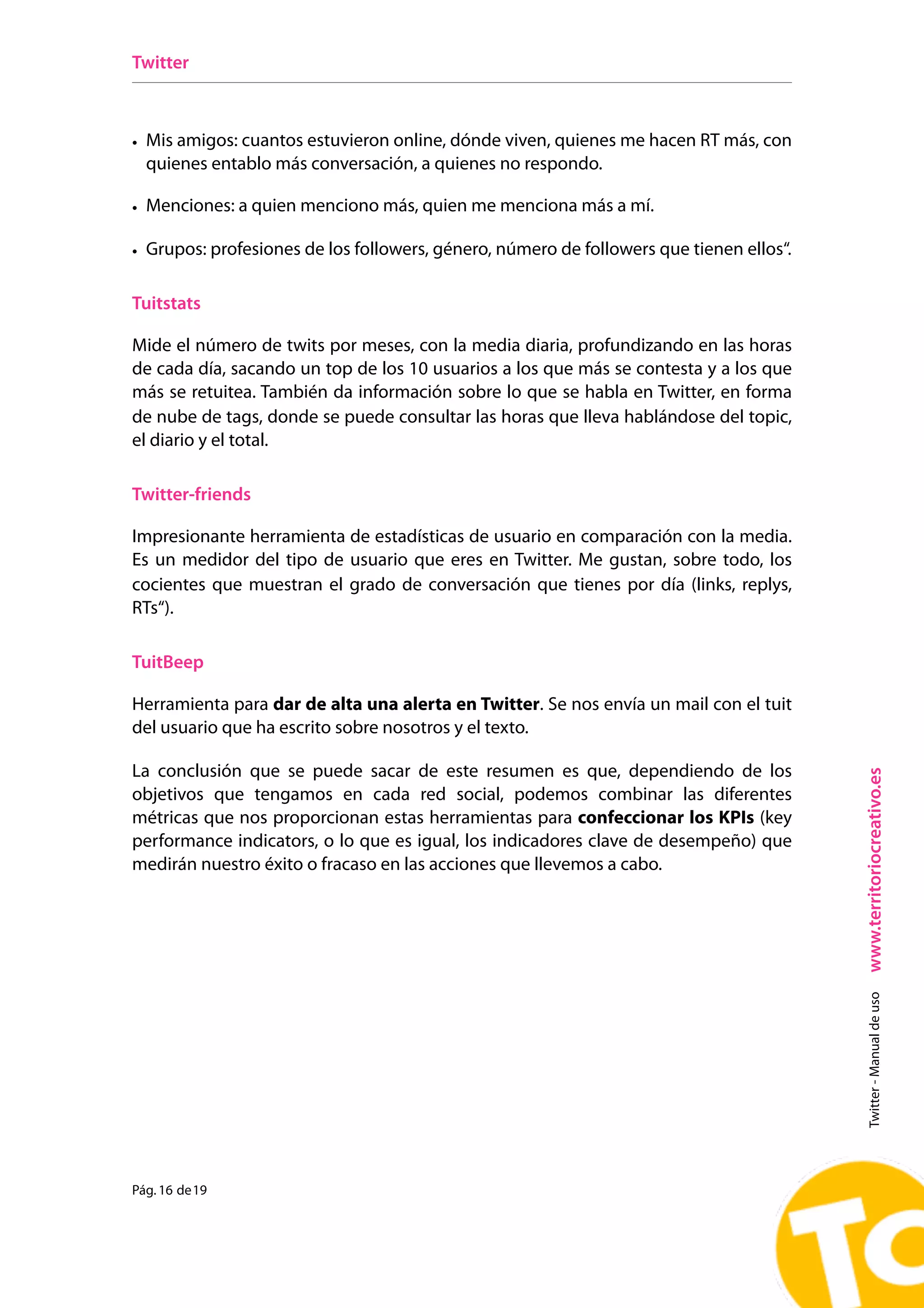 Twitter



• Mis amigos: cuantos estuvieron online, dónde viven, quienes me hacen RT más, con
  quienes entablo más conversación, a quienes no respondo.

• Menciones: a quien menciono más, quien me menciona más a mí.

• Grupos: profesiones de los followers, género, número de followers que tienen ellos“.

Tuitstats

Mide el número de twits por meses, con la media diaria, profundizando en las horas
de cada día, sacando un top de los 10 usuarios a los que más se contesta y a los que
más se retuitea. También da información sobre lo que se habla en Twitter, en forma
de nube de tags, donde se puede consultar las horas que lleva hablándose del topic,
el diario y el total.

Twitter-friends

Impresionante herramienta de estadísticas de usuario en comparación con la media.
Es un medidor del tipo de usuario que eres en Twitter. Me gustan, sobre todo, los
cocientes que muestran el grado de conversación que tienes por día (links, replys,
RTs“).

TuitBeep

Herramienta para dar de alta una alerta en Twitter. Se nos envía un mail con el tuit
del usuario que ha escrito sobre nosotros y el texto.

La conclusión que se puede sacar de este resumen es que, dependiendo de los




                                                                                         www.territoriocreativo.es
objetivos que tengamos en cada red social, podemos combinar las diferentes
métricas que nos proporcionan estas herramientas para confeccionar los KPIs (key
performance indicators, o lo que es igual, los indicadores clave de desempeño) que
medirán nuestro éxito o fracaso en las acciones que llevemos a cabo.                       Twitter - Manual de uso




Pág. 16 de 19
 