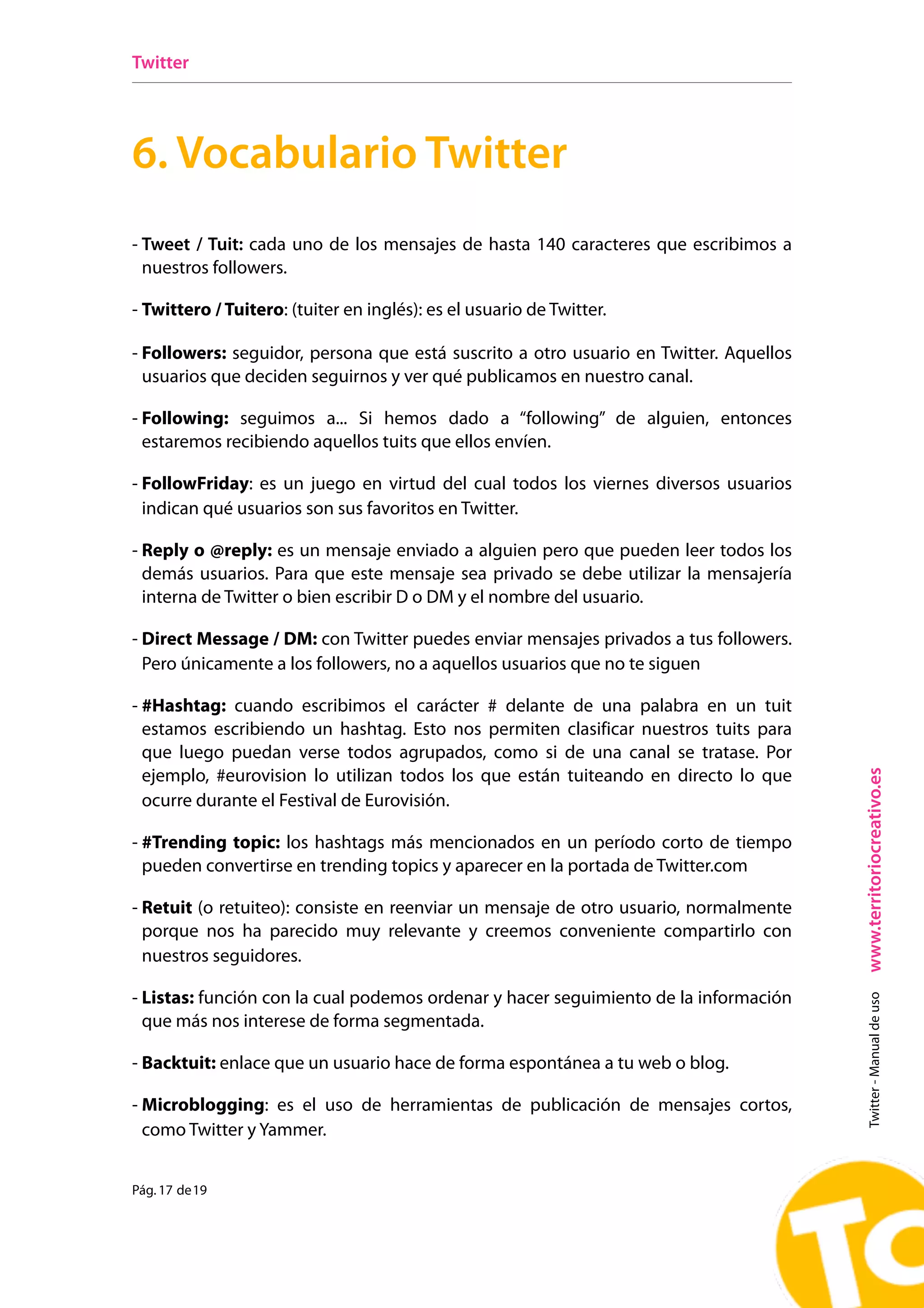 Twitter




6. Vocabulario Twitter
- Tweet / Tuit: cada uno de los mensajes de hasta 140 caracteres que escribimos a
  nuestros followers.

- Twittero / Tuitero: (tuiter en inglés): es el usuario de Twitter.

- Followers: seguidor, persona que está suscrito a otro usuario en Twitter. Aquellos
  usuarios que deciden seguirnos y ver qué publicamos en nuestro canal.

- Following: seguimos a... Si hemos dado a “following” de alguien, entonces
  estaremos recibiendo aquellos tuits que ellos envíen.

- FollowFriday: es un juego en virtud del cual todos los viernes diversos usuarios
  indican qué usuarios son sus favoritos en Twitter.

- Reply o @reply: es un mensaje enviado a alguien pero que pueden leer todos los
  demás usuarios. Para que este mensaje sea privado se debe utilizar la mensajería
  interna de Twitter o bien escribir D o DM y el nombre del usuario.

- Direct Message / DM: con Twitter puedes enviar mensajes privados a tus followers.
  Pero únicamente a los followers, no a aquellos usuarios que no te siguen

- #Hashtag: cuando escribimos el carácter # delante de una palabra en un tuit
  estamos escribiendo un hashtag. Esto nos permiten clasificar nuestros tuits para
  que luego puedan verse todos agrupados, como si de una canal se tratase. Por




                                                                                       www.territoriocreativo.es
  ejemplo, #eurovision lo utilizan todos los que están tuiteando en directo lo que
  ocurre durante el Festival de Eurovisión.

- #Trending topic: los hashtags más mencionados en un período corto de tiempo
  pueden convertirse en trending topics y aparecer en la portada de Twitter.com

- Retuit (o retuiteo): consiste en reenviar un mensaje de otro usuario, normalmente
  porque nos ha parecido muy relevante y creemos conveniente compartirlo con
  nuestros seguidores.

- Listas: función con la cual podemos ordenar y hacer seguimiento de la información
                                                                                         Twitter - Manual de uso




  que más nos interese de forma segmentada.

- Backtuit: enlace que un usuario hace de forma espontánea a tu web o blog.

- Microblogging: es el uso de herramientas de publicación de mensajes cortos,
  como Twitter y Yammer.


Pág. 17 de 19
 
