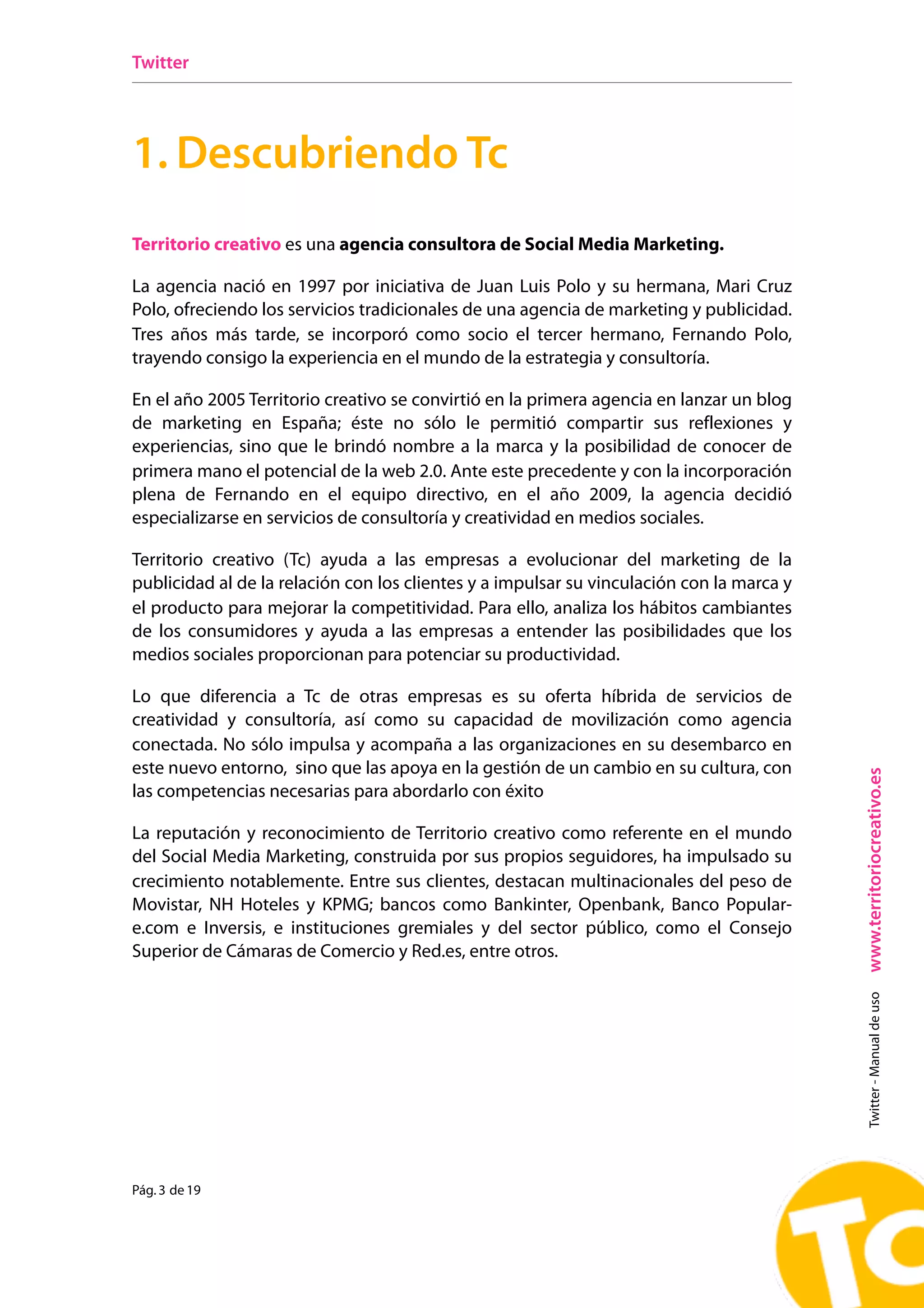 Twitter




1. Descubriendo Tc
Territorio creativo es una agencia consultora de Social Media Marketing.

La agencia nació en 1997 por iniciativa de Juan Luis Polo y su hermana, Mari Cruz
Polo, ofreciendo los servicios tradicionales de una agencia de marketing y publicidad.
Tres años más tarde, se incorporó como socio el tercer hermano, Fernando Polo,
trayendo consigo la experiencia en el mundo de la estrategia y consultoría.

En el año 2005 Territorio creativo se convirtió en la primera agencia en lanzar un blog
de marketing en España; éste no sólo le permitió compartir sus reflexiones y
experiencias, sino que le brindó nombre a la marca y la posibilidad de conocer de
primera mano el potencial de la web 2.0. Ante este precedente y con la incorporación
plena de Fernando en el equipo directivo, en el año 2009, la agencia decidió
especializarse en servicios de consultoría y creatividad en medios sociales.

Territorio creativo (Tc) ayuda a las empresas a evolucionar del marketing de la
publicidad al de la relación con los clientes y a impulsar su vinculación con la marca y
el producto para mejorar la competitividad. Para ello, analiza los hábitos cambiantes
de los consumidores y ayuda a las empresas a entender las posibilidades que los
medios sociales proporcionan para potenciar su productividad.

Lo que diferencia a Tc de otras empresas es su oferta híbrida de servicios de
creatividad y consultoría, así como su capacidad de movilización como agencia
conectada. No sólo impulsa y acompaña a las organizaciones en su desembarco en
este nuevo entorno, sino que las apoya en la gestión de un cambio en su cultura, con




                                                                                           www.territoriocreativo.es
las competencias necesarias para abordarlo con éxito

La reputación y reconocimiento de Territorio creativo como referente en el mundo
del Social Media Marketing, construida por sus propios seguidores, ha impulsado su
crecimiento notablemente. Entre sus clientes, destacan multinacionales del peso de
Movistar, NH Hoteles y KPMG; bancos como Bankinter, Openbank, Banco Popular-
e.com e Inversis, e instituciones gremiales y del sector público, como el Consejo
Superior de Cámaras de Comercio y Red.es, entre otros.
                                                                                             Twitter - Manual de uso




Pág. 3 de 19
 