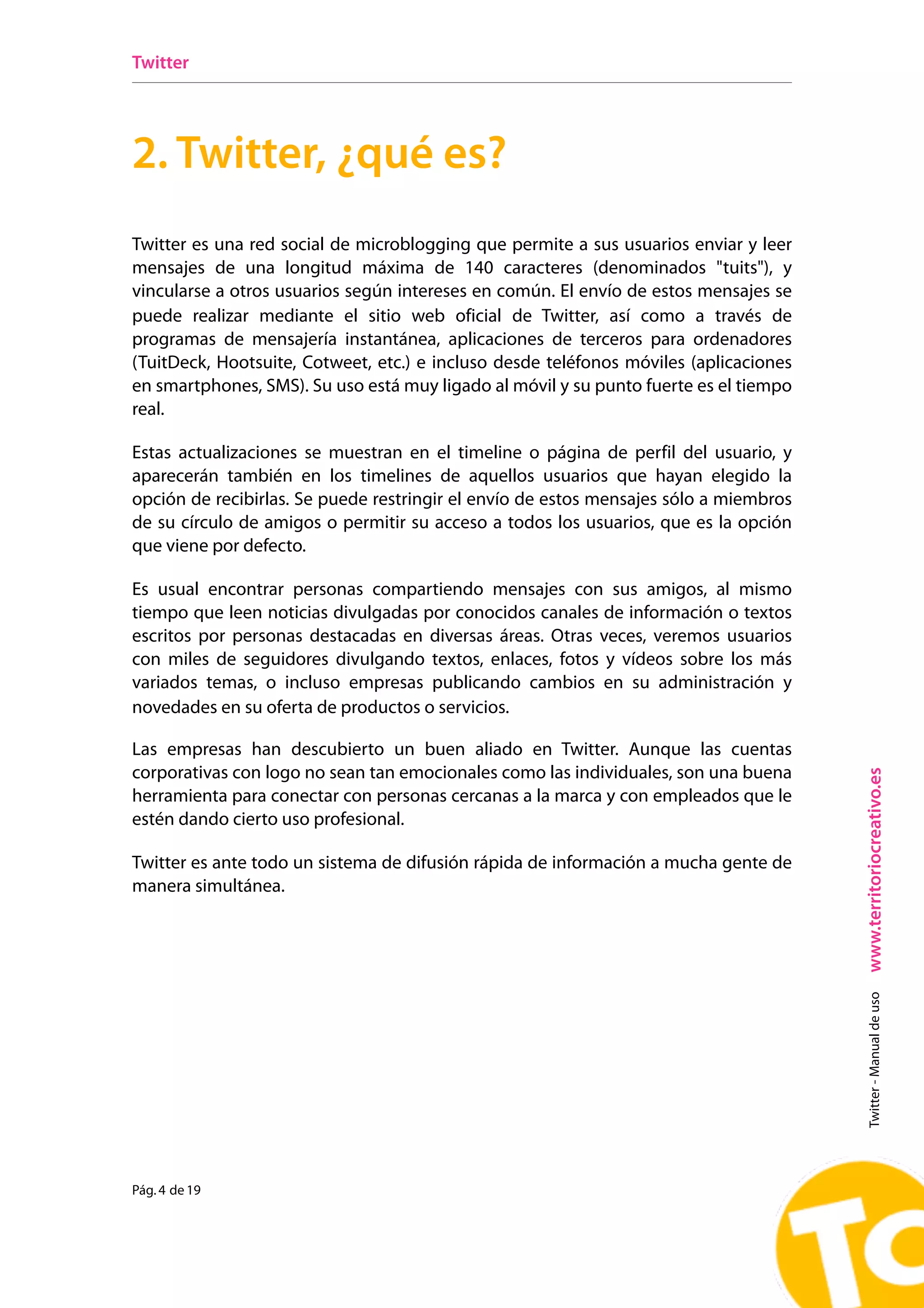 Twitter




2. Twitter, ¿qué es?
Twitter es una red social de microblogging que permite a sus usuarios enviar y leer
mensajes de una longitud máxima de 140 caracteres (denominados "tuits"), y
vincularse a otros usuarios según intereses en común. El envío de estos mensajes se
puede realizar mediante el sitio web oficial de Twitter, así como a través de
programas de mensajería instantánea, aplicaciones de terceros para ordenadores
(TuitDeck, Hootsuite, Cotweet, etc.) e incluso desde teléfonos móviles (aplicaciones
en smartphones, SMS). Su uso está muy ligado al móvil y su punto fuerte es el tiempo
real.

Estas actualizaciones se muestran en el timeline o página de perfil del usuario, y
aparecerán también en los timelines de aquellos usuarios que hayan elegido la
opción de recibirlas. Se puede restringir el envío de estos mensajes sólo a miembros
de su círculo de amigos o permitir su acceso a todos los usuarios, que es la opción
que viene por defecto.

Es usual encontrar personas compartiendo mensajes con sus amigos, al mismo
tiempo que leen noticias divulgadas por conocidos canales de información o textos
escritos por personas destacadas en diversas áreas. Otras veces, veremos usuarios
con miles de seguidores divulgando textos, enlaces, fotos y vídeos sobre los más
variados temas, o incluso empresas publicando cambios en su administración y
novedades en su oferta de productos o servicios.

Las empresas han descubierto un buen aliado en Twitter. Aunque las cuentas
corporativas con logo no sean tan emocionales como las individuales, son una buena




                                                                                       www.territoriocreativo.es
herramienta para conectar con personas cercanas a la marca y con empleados que le
estén dando cierto uso profesional.

Twitter es ante todo un sistema de difusión rápida de información a mucha gente de
manera simultánea.
                                                                                         Twitter - Manual de uso




Pág. 4 de 19
 