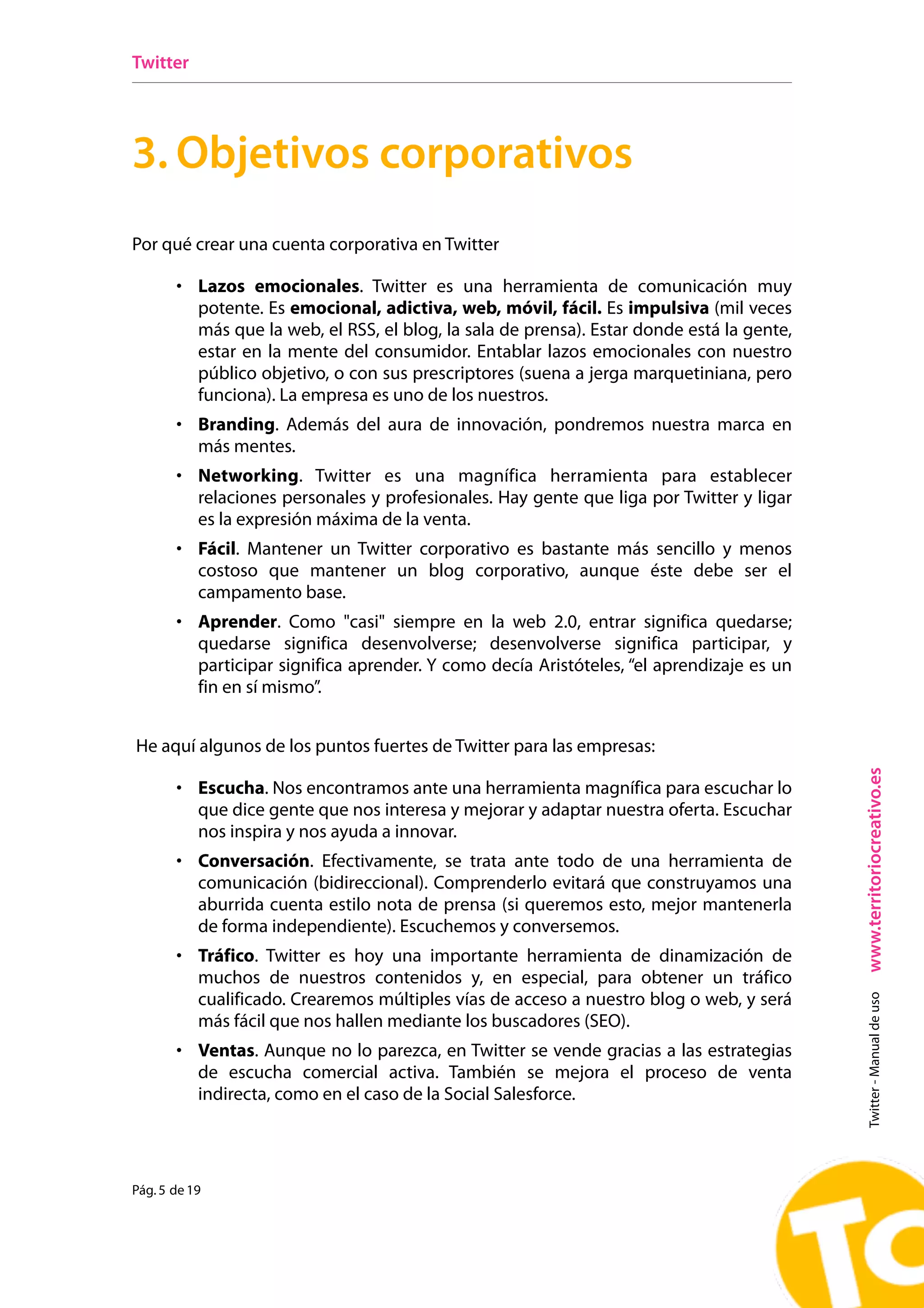 Twitter




3. Objetivos corporativos
Por qué crear una cuenta corporativa en Twitter

       • Lazos emocionales. Twitter es una herramienta de comunicación muy
           potente. Es emocional, adictiva, web, móvil, fácil. Es impulsiva (mil veces
           más que la web, el RSS, el blog, la sala de prensa). Estar donde está la gente,
           estar en la mente del consumidor. Entablar lazos emocionales con nuestro
           público objetivo, o con sus prescriptores (suena a jerga marquetiniana, pero
           funciona). La empresa es uno de los nuestros.
       • Branding. Además del aura de innovación, pondremos nuestra marca en
           más mentes.
       • Networking. Twitter es una magnífica herramienta para establecer
           relaciones personales y profesionales. Hay gente que liga por Twitter y ligar
           es la expresión máxima de la venta.
       • Fácil. Mantener un Twitter corporativo es bastante más sencillo y menos
           costoso que mantener un blog corporativo, aunque éste debe ser el
           campamento base.
       • Aprender. Como "casi" siempre en la web 2.0, entrar significa quedarse;
           quedarse significa desenvolverse; desenvolverse significa participar, y
           participar significa aprender. Y como decía Aristóteles, “el aprendizaje es un
           fin en sí mismo”.


He aquí algunos de los puntos fuertes de Twitter para las empresas:




                                                                                             www.territoriocreativo.es
       • Escucha. Nos encontramos ante una herramienta magnífica para escuchar lo
           que dice gente que nos interesa y mejorar y adaptar nuestra oferta. Escuchar
           nos inspira y nos ayuda a innovar.
       • Conversación. Efectivamente, se trata ante todo de una herramienta de
           comunicación (bidireccional). Comprenderlo evitará que construyamos una
           aburrida cuenta estilo nota de prensa (si queremos esto, mejor mantenerla
           de forma independiente). Escuchemos y conversemos.
       • Tráfico. Twitter es hoy una importante herramienta de dinamización de
           muchos de nuestros contenidos y, en especial, para obtener un tráfico
           cualificado. Crearemos múltiples vías de acceso a nuestro blog o web, y será
                                                                                               Twitter - Manual de uso




           más fácil que nos hallen mediante los buscadores (SEO).
       • Ventas. Aunque no lo parezca, en Twitter se vende gracias a las estrategias
           de escucha comercial activa. También se mejora el proceso de venta
           indirecta, como en el caso de la Social Salesforce.




Pág. 5 de 19
 