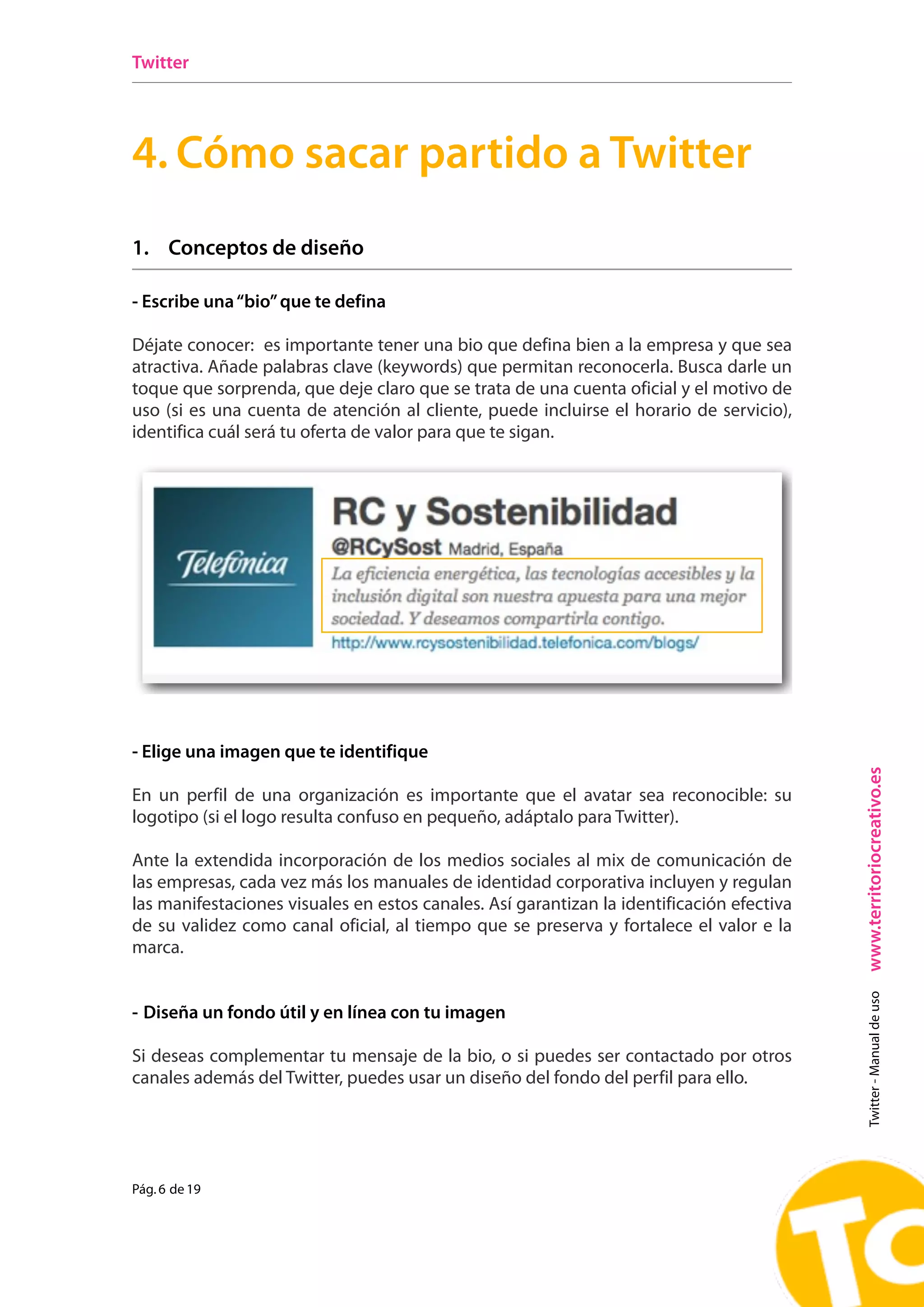 Twitter




4. Cómo sacar partido a Twitter
2. Crea un perfil atractivo
1. Conceptos de diseño
 A. Escribe una “bio” que te defina
- Escribe una “bio” que te defina
 Déjate conocer: quién eres, para quién trabajas y cuáles son tus intereses. Añade palabras
Déjate conocer: esque permitantener una bioy,que defina bien añade algún elemento
  claves (keywords) importante reconocerte        de ser posible, a la empresa y que sea
  personal Añadeposible gracioso)(keywords) quetu perfil. reconocerla. Busca darle un
atractiva. (de ser palabras clave para humanizar permitan
toque que sorprenda, que deje claro que se trata de una cuenta oficial y el motivo de
uso (si caso corporativo,de atención al cliente, puede incluirse el horario de servicio),
  En el es una cuenta identifica igualmente de qué organización se trata y cuál será tu
  oferta de valor para que te sigan.
identifica cuál será tu oferta de valor para que te sigan.




- Elige una imagen que te identifique
 B. Elige una imagen que te identifique




                                                                                              www.territoriocreativo.es
En un perfil de una organización (una foto de cara,que el avatar sea reconocible: su
  De ser posible, una imagen personal es importante para ser más específicos) humaniza
logotipo (si mucho mejor si confuso en sonrisa. Pero en un perfil de una organización, es
  la Red… y el logo resulta es con una pequeño, adáptalo para Twitter).
 importante que la identifique claramente: usemos su logotipo.
Ante la extendida incorporación de los medios sociales al mix de comunicación de
las empresas, cada incorporación de los medios sociales corporativa incluyen y regulan
  Ante la extendida vez más los manuales de identidad al mix de comunicación de las
las manifestaciones visuales en estos canales. Así garantizan la incluyen y regulan las
  empresas, cada vez más los manuales de identidad corporativa identificación efectiva
de su validez como canal oficial, canales. Así que se preserva y fortalece el valor e la
  manifestaciones visuales en estos al tiempo garantizan la identificación efectiva de su
marca. como canal oficial, al tiempo que se preserva y fortalece el valor e la marca.
  validez
                                                                                                Twitter - Manual de uso




- Diseña un fondo útil y en línea con tu imagen

Si deseas complementar tu mensaje de la bio, o si puedes ser contactado por otros
canales además del Twitter, puedes usar un diseño del fondo del perfil para ello.


 !                                                                           Pág. 4 de 12


Pág. 6 de 19
 