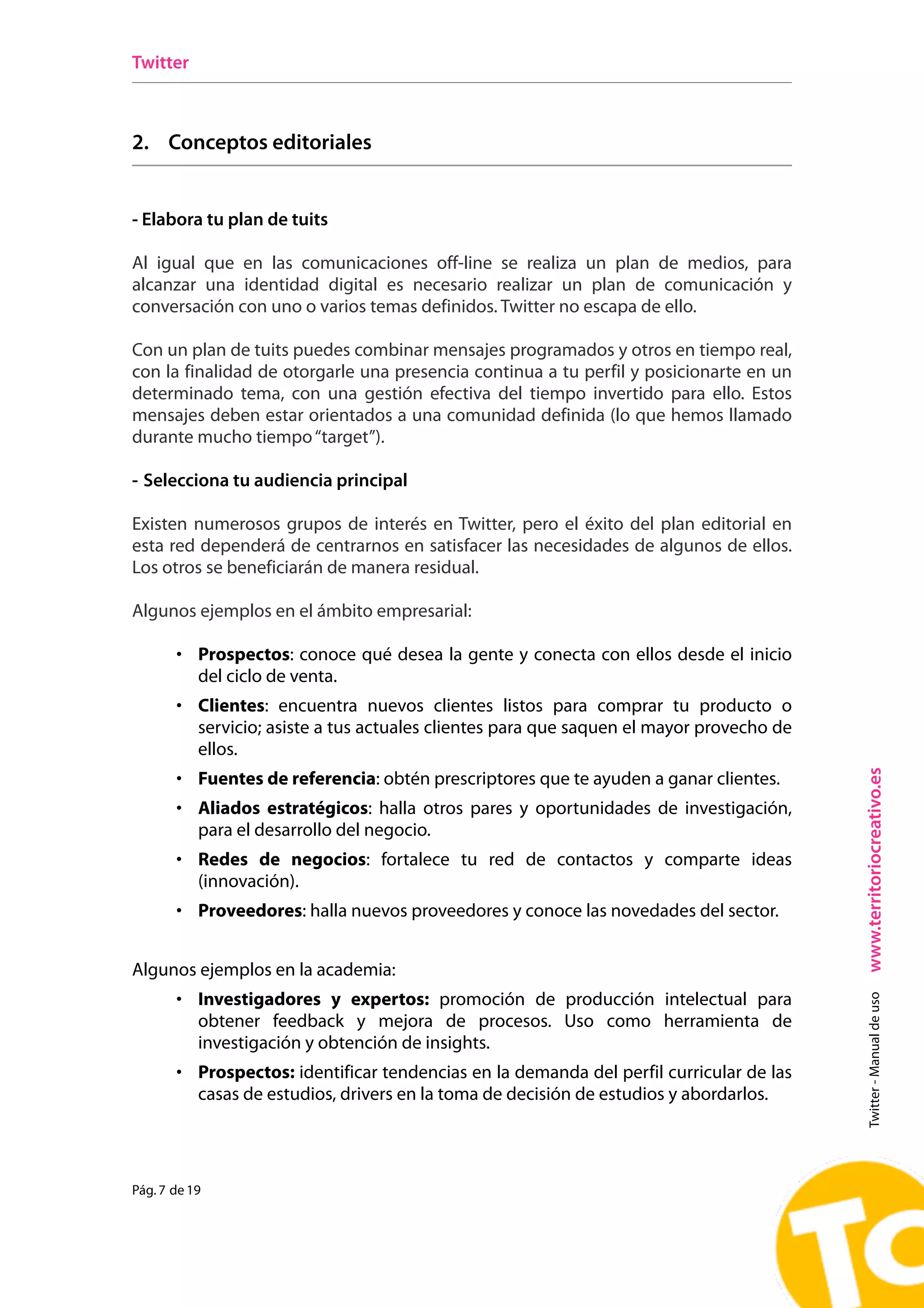 Twitter



2. Conceptos editoriales


- Elabora tu plan de tuits

Al igual que en las comunicaciones off-line se realiza un plan de medios, para
alcanzar una identidad digital es necesario realizar un plan de comunicación y
conversación con uno o varios temas definidos. Twitter no escapa de ello.

Con un plan de tuits puedes combinar mensajes programados y otros en tiempo real,
con la finalidad de otorgarle una presencia continua a tu perfil y posicionarte en un
determinado tema, con una gestión efectiva del tiempo invertido para ello. Estos
mensajes deben estar orientados a una comunidad definida (lo que hemos llamado
durante mucho tiempo “target”).

- Selecciona tu audiencia principal

Existen numerosos grupos de interés en Twitter, pero el éxito del plan editorial en
esta red dependerá de centrarnos en satisfacer las necesidades de algunos de ellos.
Los otros se beneficiarán de manera residual.

Algunos ejemplos en el ámbito empresarial:

       • Prospectos: conoce qué desea la gente y conecta con ellos desde el inicio
           del ciclo de venta.
       • Clientes: encuentra nuevos clientes listos para comprar tu producto o
           servicio; asiste a tus actuales clientes para que saquen el mayor provecho de
           ellos.




                                                                                           www.territoriocreativo.es
       • Fuentes de referencia: obtén prescriptores que te ayuden a ganar clientes.
       • Aliados estratégicos: halla otros pares y oportunidades de investigación,
           para el desarrollo del negocio.
       • Redes de negocios: fortalece tu red de contactos y comparte ideas
           (innovación).
       • Proveedores: halla nuevos proveedores y conoce las novedades del sector.


Algunos ejemplos en la academia:
       • Investigadores y expertos: promoción de producción intelectual para
                                                                                             Twitter - Manual de uso




           obtener feedback y mejora de procesos. Uso como herramienta de
           investigación y obtención de insights.
       • Prospectos: identificar tendencias en la demanda del perfil curricular de las
           casas de estudios, drivers en la toma de decisión de estudios y abordarlos.




Pág. 7 de 19
 